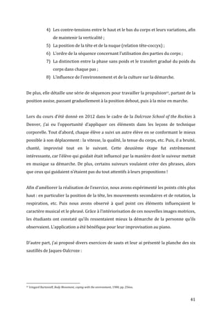   41	
  
4) Les	
  contre-­‐tensions	
  entre	
  le	
  haut	
  et	
  le	
  bas	
  du	
  corps	
  et	
  leurs	
  variations,	
  afin	
  
de	
  maintenir	
  la	
  verticalité	
  ;	
  
5) La	
  position	
  de	
  la	
  tête	
  et	
  de	
  la	
  nuque	
  (relation	
  tête-­‐coccyx)	
  ;	
  
6) L’ordre	
  de	
  la	
  séquence	
  concernant	
  l’utilisation	
  des	
  parties	
  du	
  corps	
  ;	
  
7) La	
  distinction	
  entre	
  la	
  phase	
  sans	
  poids	
  et	
  le	
  transfert	
  gradué	
  du	
  poids	
  du	
  
corps	
  dans	
  chaque	
  pas	
  ;	
  
8) L’influence	
  de	
  l’environnement	
  et	
  de	
  la	
  culture	
  sur	
  la	
  démarche.	
  
	
  
De	
  plus,	
  elle	
  détaille	
  une	
  série	
  de	
  séquences	
  pour	
  travailler	
  la	
  propulsion97,	
  partant	
  de	
  la	
  
position	
  assise,	
  passant	
  graduellement	
  à	
  la	
  position	
  debout,	
  puis	
  à	
  la	
  mise	
  en	
  marche.	
  
	
  
Lors	
  du	
  cours	
  d’été	
  donné	
  en	
  2012	
  dans	
  le	
  cadre	
  de	
  la	
  Dalcroze	
  School	
  of	
  the	
  Rockies	
  à	
  
Denver,	
   j’ai	
   eu	
   l’opportunité	
   d’appliquer	
   ces	
   éléments	
   dans	
   les	
   leçons	
   de	
   technique	
  
corporelle.	
  Tout	
  d’abord,	
  chaque	
  élève	
  a	
  suivi	
  un	
  autre	
  élève	
  en	
  se	
  conformant	
  le	
  mieux	
  
possible	
  à	
  son	
  déplacement	
  :	
  la	
  vitesse,	
  la	
  qualité,	
  la	
  tenue	
  du	
  corps,	
  etc.	
  Puis,	
  il	
  a	
  bruité,	
  
chanté,	
   improvisé	
   tout	
   en	
   le	
   suivant.	
   Cette	
   deuxième	
   étape	
   fut	
   extrêmement	
  
intéressante,	
  car	
  l’élève	
  qui	
  guidait	
  était	
  influencé	
  par	
  la	
  manière	
  dont	
  le	
  suiveur	
  mettait	
  
en	
  musique	
  sa	
  démarche.	
  De	
  plus,	
  certains	
  suiveurs	
  voulaient	
  créer	
  des	
  phrases,	
  alors	
  
que	
  ceux	
  qui	
  guidaient	
  n’étaient	
  pas	
  du	
  tout	
  attentifs	
  à	
  leurs	
  propositions	
  !	
  	
  
	
  
Afin	
  d’améliorer	
  la	
  réalisation	
  de	
  l’exercice,	
  nous	
  avons	
  expérimenté	
  les	
  points	
  cités	
  plus	
  
haut	
  :	
  en	
  particulier	
  la	
  position	
  de	
  la	
  tête,	
  les	
  mouvements	
  secondaires	
  et	
  de	
  rotation,	
  la	
  
respiration,	
   etc.	
   Puis	
   nous	
   avons	
   observé	
   à	
   quel	
   point	
   ces	
   éléments	
   influençaient	
   le	
  
caractère	
  musical	
  et	
  le	
  phrasé.	
  Grâce	
  à	
  l’intériorisation	
  de	
  ces	
  nouvelles	
  images	
  motrices,	
  
les	
  étudiants	
  ont	
  constaté	
  qu’ils	
  ressentaient	
  mieux	
  la	
  démarche	
  de	
  la	
  personne	
  qu’ils	
  
observaient.	
  L’application	
  a	
  été	
  bénéfique	
  pour	
  leur	
  improvisation	
  au	
  piano.	
  
	
  
D’autre	
  part,	
  j’ai	
  proposé	
  divers	
  exercices	
  de	
  sauts	
  et	
  leur	
  ai	
  présenté	
  la	
  planche	
  des	
  six	
  
sautillés	
  de	
  Jaques-­‐Dalcroze	
  :	
  
	
  
	
  	
  	
  	
  	
  	
  	
  	
  	
  	
  	
  	
  	
  	
  	
  	
  	
  	
  	
  	
  	
  	
  	
  	
  	
  	
  	
  	
  	
  	
  	
  	
  	
  	
  	
  	
  	
  	
  	
  	
  	
  	
  	
  	
  	
  	
  	
  	
  	
  	
  	
  	
  	
  	
  	
  	
  
97	
  Irmgard	
  Bartenieff,	
  Body	
  Movement,	
  coping	
  with	
  the	
  environment,	
  1980,	
  pp.	
  256ss.	
  
 