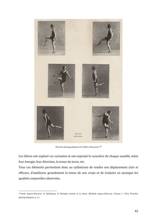   42	
  
	
  
Planches	
  photographiques	
  de	
  Frédéric	
  Boissonnas	
  98	
  
	
  
Les	
  élèves	
  ont	
  exploré	
  ces	
  variantes	
  et	
  ont	
  exprimé	
  le	
  caractère	
  de	
  chaque	
  sautillé,	
  selon	
  
leur	
  énergie,	
  leur	
  direction,	
  la	
  tenue	
  du	
  torse,	
  etc.	
  
Tous	
  ces	
  éléments	
  permettent	
  donc	
  au	
  rythmicien	
  de	
  rendre	
  son	
  déplacement	
  clair	
  et	
  
efficace,	
  d’améliorer	
  grandement	
  la	
  tenue	
  de	
  son	
  corps	
  et	
  de	
  traduire	
  en	
  musique	
  les	
  
qualités	
  corporelles	
  observées.	
  
	
  
	
  	
  	
  	
  	
  	
  	
  	
  	
  	
  	
  	
  	
  	
  	
  	
  	
  	
  	
  	
  	
  	
  	
  	
  	
  	
  	
  	
  	
  	
  	
  	
  	
  	
  	
  	
  	
  	
  	
  	
  	
  	
  	
  	
  	
  	
  	
  	
  	
  	
  	
  	
  	
  	
  	
  	
  
98	
  Emile	
   Jaques-­‐Dalcroze,	
   La	
   Rythmique,	
   la	
   Plastique	
   animée	
   et	
   la	
   danse,	
   Méthode	
   Jaques-­‐Dalcroze,	
   Volume	
   I,	
   1916,	
   Planches	
  
photographiques,	
  p.	
  11.	
  
	
  
 