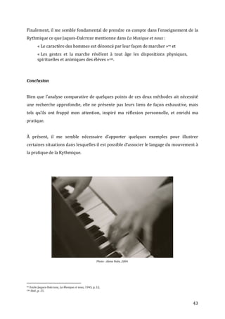   43	
  
Finalement,	
  il	
  me	
  semble	
  fondamental	
  de	
  prendre	
  en	
  compte	
  dans	
  l’enseignement	
  de	
  la	
  
Rythmique	
  ce	
  que	
  Jaques-­‐Dalcroze	
  mentionne	
  dans	
  La	
  Musique	
  et	
  nous	
  :	
  
«	
  Le	
  caractère	
  des	
  hommes	
  est	
  dénoncé	
  par	
  leur	
  façon	
  de	
  marcher	
  »99	
  et	
  
«	
  Les	
   gestes	
   et	
   la	
   marche	
   révèlent	
   à	
   tout	
   âge	
   les	
   dispositions	
   physiques,	
  
spirituelles	
  et	
  animiques	
  des	
  élèves	
  »100.	
  
	
  
	
  
	
  
Conclusion	
  
	
  
Bien	
  que	
  l’analyse	
  comparative	
  de	
  quelques	
  points	
  de	
  ces	
  deux	
  méthodes	
  ait	
  nécessité	
  
une	
  recherche	
  approfondie,	
  elle	
  ne	
  présente	
  pas	
  leurs	
  liens	
  de	
  façon	
  exhaustive,	
  mais	
  
tels	
   qu’ils	
   ont	
   frappé	
   mon	
   attention,	
   inspiré	
   ma	
   réflexion	
   personnelle,	
   et	
   enrichi	
   ma	
  
pratique.	
  	
  
	
  
À	
   présent,	
   il	
   me	
   semble	
   nécessaire	
   d’apporter	
   quelques	
   exemples	
   pour	
   illustrer	
  
certaines	
  situations	
  dans	
  lesquelles	
  il	
  est	
  possible	
  d’associer	
  le	
  langage	
  du	
  mouvement	
  à	
  
la	
  pratique	
  de	
  la	
  Rythmique.	
  
	
  
	
  
	
  
	
  
Photo	
  :	
  Alena	
  Nobs,	
  2004.	
  
	
  
	
  
	
  	
  	
  	
  	
  	
  	
  	
  	
  	
  	
  	
  	
  	
  	
  	
  	
  	
  	
  	
  	
  	
  	
  	
  	
  	
  	
  	
  	
  	
  	
  	
  	
  	
  	
  	
  	
  	
  	
  	
  	
  	
  	
  	
  	
  	
  	
  	
  	
  	
  	
  	
  	
  	
  	
  	
  
99	
  Emile	
  Jaques-­‐Dalcroze,	
  La	
  Musique	
  et	
  nous,	
  1945,	
  p.	
  12.	
  
100	
  Ibid.,	
  p.	
  21.	
  
 