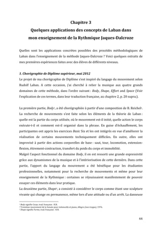   44	
  
Chapitre	
  3	
  
Quelques	
  applications	
  des	
  concepts	
  de	
  Laban	
  dans	
  	
  
mon	
  enseignement	
  de	
  la	
  Rythmique	
  Jaques-­‐Dalcroze	
  
	
  
Quelles	
   sont	
   les	
   applications	
   concrètes	
   possibles	
   des	
   procédés	
   méthodologiques	
   de	
  
Laban	
  dans	
  l’enseignement	
  de	
  la	
  méthode	
  Jaques-­‐Dalcroze	
  ?	
  Voici	
  quelques	
  extraits	
  de	
  
mes	
  premières	
  expériences	
  faites	
  avec	
  des	
  élèves	
  de	
  différents	
  niveaux.	
  
	
  
1.	
  Chorégraphie	
  de	
  Diplôme	
  supérieur,	
  mai	
  2012	
  
Le	
  projet	
  de	
  ma	
  chorégraphie	
  de	
  Diplôme	
  s’est	
  inspiré	
  du	
  langage	
  du	
  mouvement	
  selon	
  
Rudolf	
   Laban.	
   A	
   cette	
   occasion,	
   j’ai	
   cherché	
   à	
   relier	
   la	
   musique	
   aux	
   quatre	
   grands	
  
domaines	
  de	
  cette	
  méthode,	
  dans	
  l’ordre	
  suivant	
  :	
  Body,	
  Shape,	
  Effort	
  and	
  Space	
  (Voir	
  
l’explication	
  de	
  ces	
  termes,	
  dans	
  leur	
  traduction	
  française,	
  au	
  chapitre	
  2,	
  p.	
  20	
  supra.).	
  	
  	
  
	
  
La	
  première	
  partie,	
  Body1,	
  a	
  été	
  chorégraphiée	
  à	
  partir	
  d’une	
  composition	
  de	
  B.	
  Reichel2.	
  
La	
   recherche	
   de	
   mouvements	
   s’est	
   faite	
   selon	
   les	
   éléments	
   de	
   la	
   théorie	
   de	
   Laban	
  :	
  
quelle	
  est	
  la	
  partie	
  du	
  corps	
  utilisée,	
  où	
  le	
  mouvement	
  est-­‐il	
  initié,	
  quelle	
  action	
  le	
  corps	
  
exécute-­‐t-­‐il	
   et	
   comment	
   est-­‐il	
   organisé	
   dans	
   la	
   phrase.	
   En	
   guise	
   d’échauffement,	
   les	
  
participantes	
  ont	
  appris	
  les	
  exercices	
  Basic	
  Six	
  et	
  les	
  ont	
  intégrés	
  en	
  vue	
  d’améliorer	
  la	
  
réalisation	
   de	
   certains	
   mouvements	
   techniquement	
   difficiles.	
   En	
   outre,	
   elles	
   ont	
  
improvisé	
  à	
  partir	
  des	
  actions	
  corporelles	
  de	
  base	
  :	
  saut,	
  tour,	
  locomotion,	
  extension-­‐
flexion,	
  étirement-­‐contraction,	
  transfert	
  du	
  poids	
  du	
  corps	
  et	
  immobilité.	
  
Malgré	
  l’aspect	
  fonctionnel	
  du	
  domaine	
  Body,	
  il	
  en	
  est	
  ressorti	
  une	
  grande	
  expressivité	
  
grâce	
  aux	
  dynamismes	
  de	
  la	
  musique	
  et	
  à	
  l’intériorisation	
  de	
  cette	
  dernière.	
  Dans	
  cette	
  
partie,	
   l’apport	
   du	
   langage	
   du	
   mouvement	
   a	
   été	
   bénéfique	
   pour	
   les	
   étudiantes	
  
professionnelles,	
   notamment	
   pour	
   la	
   recherche	
   de	
   mouvements	
   et	
   même	
   pour	
   leur	
  
enseignement	
   de	
   la	
   Rythmique	
  :	
   certaines	
   se	
   réjouissaient	
   manifestement	
   de	
   pouvoir	
  
essayer	
  ces	
  éléments	
  dans	
  leur	
  pratique.	
  
La	
  deuxième	
  partie,	
  Shape3,	
  a	
  consisté	
  à	
  considérer	
  le	
  corps	
  comme	
  étant	
  une	
  sculpture	
  
vivante	
  qui	
  change	
  en	
  permanence,	
  même	
  lors	
  d’une	
  attitude	
  ou	
  d’un	
  arrêt.	
  La	
  danseuse	
  
	
  	
  	
  	
  	
  	
  	
  	
  	
  	
  	
  	
  	
  	
  	
  	
  	
  	
  	
  	
  	
  	
  	
  	
  	
  	
  	
  	
  	
  	
  	
  	
  	
  	
  	
  	
  	
  	
  	
  	
  	
  	
  	
  	
  	
  	
  	
  	
  	
  	
  	
  	
  	
  	
  	
  	
  
1	
  Body	
  signifie	
  Corps,	
  trad.	
  française	
  :	
  H.N.	
  
2	
  Troisième	
  mouvement	
  de	
  la	
  Sonate	
  pour	
  violoncelle	
  et	
  piano,	
  Allegro	
  (non	
  troppo),	
  1976.	
  
3	
  Shape	
  signifie	
  Forme,	
  trad.	
  française	
  :	
  H.N.	
  
 