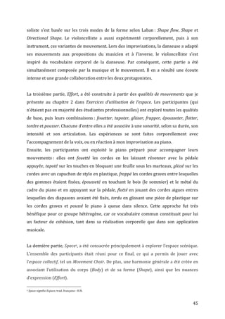   45	
  
soliste	
   s’est	
   basée	
   sur	
   les	
   trois	
   modes	
   de	
   la	
   forme	
   selon	
   Laban	
  :	
   Shape	
  flow,	
   Shape	
   et	
  
Directional	
   Shape.	
   Le	
   violoncelliste	
   a	
   aussi	
   expérimenté	
   corporellement,	
   puis	
   à	
   son	
  
instrument,	
  ces	
  variantes	
  de	
  mouvement.	
  Lors	
  des	
  improvisations,	
  la	
  danseuse	
  a	
  adapté	
  
ses	
   mouvements	
   aux	
   propositions	
   du	
   musicien	
   et	
   à	
   l’inverse,	
   le	
   violoncelliste	
   s’est	
  
inspiré	
   du	
   vocabulaire	
   corporel	
   de	
   la	
   danseuse.	
   Par	
   conséquent,	
   cette	
   partie	
   a	
   été	
  
simultanément	
  composée	
  par	
  la	
  musique	
  et	
  le	
  mouvement.	
  Il	
  en	
  a	
  résulté	
  une	
  écoute	
  
intense	
  et	
  une	
  grande	
  collaboration	
  entre	
  les	
  deux	
  protagonistes.	
  	
  
	
  
La	
  troisième	
  partie,	
  Effort,	
  a	
  été	
  construite	
  à	
  partir	
  des	
  qualités	
  de	
  mouvements	
  que	
  je	
  
présente	
   au	
   chapitre	
   2	
   dans	
   Exercices	
   d’utilisation	
   de	
   l’espace.	
   Les	
   participantes	
   (qui	
  
n’étaient	
  pas	
  en	
  majorité	
  des	
  étudiantes	
  professionnelles)	
  ont	
  exploré	
  toutes	
  les	
  qualités	
  
de	
   base,	
   puis	
   leurs	
   combinaisons	
  :	
   fouetter,	
  tapoter,	
  glisser,	
  frapper,	
  épousseter,	
  flotter,	
  
tordre	
  et	
  pousser.	
  Chacune	
  d’entre	
  elles	
  a	
  été	
  associée	
  à	
  une	
  sonorité,	
  selon	
  sa	
  durée,	
  son	
  
intensité	
   et	
   son	
   articulation.	
   Les	
   expériences	
   se	
   sont	
   faites	
   corporellement	
   avec	
  
l’accompagnement	
  de	
  la	
  voix,	
  ou	
  en	
  réaction	
  à	
  mon	
  improvisation	
  au	
  piano.	
  	
  
Ensuite,	
   les	
   participantes	
   ont	
   exploité	
   le	
   piano	
   préparé	
   pour	
   accompagner	
   leurs	
  
mouvements	
  :	
   elles	
   ont	
   fouetté	
   les	
   cordes	
   en	
   les	
   laissant	
   résonner	
   avec	
   la	
   pédale	
  
appuyée,	
  tapoté	
  sur	
  les	
  touches	
  en	
  bloquant	
  une	
  feuille	
  sous	
  les	
  marteaux,	
  glissé	
  sur	
  les	
  
cordes	
  avec	
  un	
  capuchon	
  de	
  stylo	
  en	
  plastique,	
  frappé	
  les	
  cordes	
  graves	
  entre	
  lesquelles	
  
des	
  gommes	
  étaient	
  fixées,	
  épousseté	
  en	
  touchant	
  le	
  bois	
  (le	
  sommier)	
  et	
  le	
  métal	
  du	
  
cadre	
  du	
  piano	
  et	
  en	
  appuyant	
  sur	
  la	
  pédale,	
  flotté	
  en	
  jouant	
  des	
  cordes	
  aigues	
  entres	
  
lesquelles	
  des	
  diapasons	
  avaient	
  été	
  fixés,	
  tordu	
  en	
  glissant	
  une	
  pièce	
  de	
  plastique	
  sur	
  
les	
   cordes	
   graves	
   et	
   poussé	
   le	
   piano	
   à	
   queue	
   dans	
   silence.	
   Cette	
   approche	
   fut	
   très	
  
bénéfique	
  pour	
  ce	
  groupe	
  hétérogène,	
  car	
  ce	
  vocabulaire	
  commun	
  constituait	
  pour	
  lui	
  
un	
   facteur	
   de	
   cohésion,	
   tant	
   dans	
   sa	
   réalisation	
   corporelle	
   que	
   dans	
   son	
   application	
  
musicale.	
  	
  
	
  
La	
  dernière	
  partie,	
  Space4,	
  a	
  été	
  consacrée	
  principalement	
  à	
  explorer	
  l’espace	
  scénique.	
  
L’ensemble	
   des	
   participants	
   était	
   réuni	
   pour	
   ce	
   final,	
   ce	
   qui	
   a	
   permis	
   de	
   jouer	
   avec	
  
l’espace	
  collectif,	
  tel	
  un	
  Movement	
  Choir.	
  De	
  plus,	
  une	
  harmonie	
  générale	
  a	
  été	
  créée	
  en	
  	
  
associant	
   l’utilisation	
   du	
   corps	
   (Body)	
   et	
   de	
   sa	
   forme	
   (Shape),	
   ainsi	
   que	
   les	
   nuances	
  
d’expression	
  (Effort).	
  	
  
	
  	
  	
  	
  	
  	
  	
  	
  	
  	
  	
  	
  	
  	
  	
  	
  	
  	
  	
  	
  	
  	
  	
  	
  	
  	
  	
  	
  	
  	
  	
  	
  	
  	
  	
  	
  	
  	
  	
  	
  	
  	
  	
  	
  	
  	
  	
  	
  	
  	
  	
  	
  	
  	
  	
  	
  
4	
  Space	
  signifie	
  Espace,	
  trad.	
  française	
  :	
  H.N.	
  
 