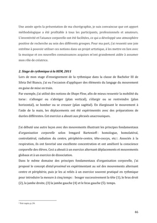   46	
  
	
  
Une	
  année	
  après	
  la	
  présentation	
  de	
  ma	
  chorégraphie,	
  je	
  suis	
  convaincue	
  que	
  cet	
  apport	
  
méthodologique	
   a	
   été	
   profitable	
   à	
   tous	
   les	
   participants,	
   professionnels	
   et	
   amateurs.	
  
L’inventivité	
  et	
  l’aisance	
  corporelle	
  ont	
  été	
  facilitées,	
  ce	
  qui	
  a	
  développé	
  une	
  atmosphère	
  
positive	
  de	
  recherche	
  au	
  sein	
  des	
  différents	
  groupes.	
  Pour	
  ma	
  part,	
  j’ai	
  ressenti	
  une	
  joie	
  
extrême	
  à	
  pouvoir	
  utiliser	
  ces	
  notions	
  dans	
  un	
  projet	
  artistique,	
  à	
  les	
  mettre	
  en	
  lien	
  avec	
  
la	
  musique	
  et	
  ces	
  nouvelles	
  connaissances	
  acquises	
  m’ont	
  grandement	
  aidée	
  à	
  assumer	
  
mon	
  rôle	
  de	
  créatrice.	
  
	
  
2.	
  Stage	
  de	
  rythmique	
  à	
  la	
  HEM,	
  2011	
  
Lors	
   de	
   mon	
   stage	
   d’enseignement	
   de	
   la	
   rythmique	
   dans	
   la	
   classe	
   de	
   Bachelor	
   III	
   de	
  
Silvia	
  Del	
  Bianco,	
  j’ai	
  eu	
  l’occasion	
  d’appliquer	
  des	
  éléments	
  du	
  langage	
  du	
  mouvement	
  
en	
  guise	
  de	
  mise	
  en	
  train.	
  
Par	
  exemple,	
  j’ai	
  utilisé	
  des	
  notions	
  de	
  Shape	
  Flow,	
  afin	
  de	
  mieux	
  ressentir	
  la	
  mobilité	
  du	
  
torse	
  :	
   s’allonger	
   ou	
   s’abréger	
   (plan	
   vertical),	
   s’élargir	
   ou	
   se	
   restreindre	
   (plan	
  
horizontal),	
   se	
   bomber	
   ou	
   se	
   creuser	
   (plan	
   sagittal).	
   En	
   élargissant	
   le	
   mouvement	
   à	
  
l’aide	
   de	
   la	
   main,	
   les	
   déplacements	
   ont	
   été	
   expérimentés	
   avec	
   des	
   préparations	
   de	
  
durées	
  différentes.	
  Cet	
  exercice	
  a	
  abouti	
  aux	
  phrasés	
  anacrousiques.	
  
	
  
J’ai	
  débuté	
  une	
  autre	
  leçon	
  avec	
  des	
  mouvements	
  illustrant	
  les	
  principes	
  fondamentaux	
  
d’organisation	
   corporelle	
   selon	
   Irmgard	
   Bartenieff	
  :	
   homologue,	
   homolatéral,	
  
controlatéral,	
   radiation	
   du	
   centre,	
   périphérie-­‐centre,	
   tête-­‐coccyx,	
   etc.5.	
   Associés	
   à	
   la	
  
respiration,	
  ils	
  ont	
  favorisé	
  une	
  excellente	
  concentration	
  et	
  ont	
  amélioré	
  la	
  conscience	
  
corporelle	
  des	
  élèves.	
  Ceci	
  a	
  abouti	
  à	
  un	
  exercice	
  alternant	
  déplacements	
  et	
  mouvements	
  
globaux	
  et	
  à	
  un	
  exercice	
  de	
  dissociation.	
  	
  
Dans	
   le	
   même	
   domaine	
   des	
   principes	
   fondamentaux	
   d’organisation	
   corporelle,	
   j’ai	
  
proposé	
  le	
  concept	
  distal-­‐proximal	
  en	
  expérimentant	
  au	
  sol	
  des	
  mouvements	
  alternant	
  
centre	
  et	
  périphérie,	
  puis	
  je	
  les	
  ai	
  reliés	
  à	
  un	
  exercice	
  souvent	
  pratiqué	
  en	
  rythmique	
  
pour	
  introduire	
  la	
  mesure	
  à	
  cinq	
  temps	
  :	
  	
  bouger	
  successivement	
  la	
  tête	
  (1),	
  le	
  bras	
  droit	
  
(2),	
  la	
  jambe	
  droite,	
  (3)	
  la	
  jambe	
  gauche	
  (4)	
  et	
  le	
  bras	
  gauche	
  (5).	
  temps.	
  
	
  	
  	
  	
  	
  	
  	
  	
  	
  	
  	
  	
  	
  	
  	
  	
  	
  	
  	
  	
  	
  	
  	
  	
  	
  	
  	
  	
  	
  	
  	
  	
  	
  	
  	
  	
  	
  	
  	
  	
  	
  	
  	
  	
  	
  	
  	
  	
  	
  	
  	
  	
  	
  	
  	
  	
  
5	
  Voir	
  supra,	
  p.	
  24.	
  
 