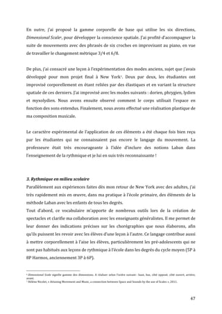   47	
  
En	
   outre,	
   j’ai	
   proposé	
   la	
   gamme	
   corporelle	
   de	
   base	
   qui	
   utilise	
   les	
   six	
   directions,	
  
Dimensional	
  Scale6,	
  pour	
  développer	
  la	
  conscience	
  spatiale.	
  J’ai	
  profité	
  d’accompagner	
  la	
  
suite	
  de	
  mouvements	
  avec	
  des	
  phrasés	
  de	
  six	
  croches	
  en	
  improvisant	
  au	
  piano,	
  en	
  vue	
  
de	
  travailler	
  le	
  changement	
  métrique	
  3/4	
  et	
  6/8.	
  
	
  
De	
  plus,	
  j’ai	
  consacré	
  une	
  leçon	
  à	
  l’expérimentation	
  des	
  modes	
  anciens,	
  sujet	
  que	
  j’avais	
  
développé	
   pour	
   mon	
   projet	
   final	
   à	
   New	
   York7.	
   Deux	
   par	
   deux,	
   les	
   étudiantes	
   ont	
  
improvisé	
  corporellement	
  en	
  étant	
  reliées	
  par	
  des	
  élastiques	
  et	
  en	
  variant	
  la	
  structure	
  
spatiale	
  de	
  ces	
  derniers.	
  J’ai	
  improvisé	
  avec	
  les	
  modes	
  suivants	
  :	
  dorien,	
  phrygien,	
  lydien	
  
et	
   myxolydien.	
   Nous	
   avons	
   ensuite	
   observé	
   comment	
   le	
   corps	
   utilisait	
   l’espace	
   en	
  
fonction	
  des	
  sons	
  entendus.	
  Finalement,	
  nous	
  avons	
  effectué	
  une	
  réalisation	
  plastique	
  de	
  
ma	
  composition	
  musicale.	
  
	
  
Le	
  caractère	
  expérimental	
  de	
  l’application	
  de	
  ces	
  éléments	
  a	
  été	
  chaque	
  fois	
  bien	
  reçu	
  
par	
   les	
   étudiantes	
   qui	
   ne	
   connaissaient	
   pas	
   encore	
   le	
   langage	
   du	
   mouvement.	
   La	
  
professeure	
   était	
   très	
   encourageante	
   à	
   l’idée	
   d’inclure	
   des	
   notions	
   Laban	
   dans	
  
l’enseignement	
  de	
  la	
  rythmique	
  et	
  je	
  lui	
  en	
  suis	
  très	
  reconnaissante	
  !	
  
	
  
	
  
3.	
  Rythmique	
  en	
  milieu	
  scolaire	
  	
  
Parallèlement	
  aux	
  expériences	
  faites	
  dès	
  mon	
  retour	
  de	
  New	
  York	
  avec	
  des	
  adultes,	
  j’ai	
  
très	
  rapidement	
  mis	
  en	
  œuvre,	
  dans	
  ma	
  pratique	
  à	
  l’école	
  primaire,	
  des	
  éléments	
  de	
  la	
  
méthode	
  Laban	
  avec	
  les	
  enfants	
  de	
  tous	
  les	
  degrés.	
  	
  
Tout	
   d’abord,	
   ce	
   vocabulaire	
   m’apporte	
   de	
   nombreux	
   outils	
   lors	
   de	
   la	
   création	
   de	
  
spectacles	
  et	
  clarifie	
  ma	
  collaboration	
  avec	
  les	
  enseignants	
  généralistes.	
  Il	
  me	
  permet	
  de	
  
leur	
   donner	
   des	
   indications	
   précises	
   sur	
   les	
   chorégraphies	
   que	
   nous	
   élaborons,	
   afin	
  
qu’ils	
  puissent	
  les	
  revoir	
  avec	
  les	
  élèves	
  d’une	
  leçon	
  à	
  l’autre.	
  Ce	
  langage	
  contribue	
  aussi	
  
à	
  mettre	
  corporellement	
  à	
  l’aise	
  les	
  élèves,	
  particulièrement	
  les	
  pré-­‐adolescents	
  qui	
  ne	
  
sont	
  pas	
  habitués	
  aux	
  leçons	
  de	
  rythmique	
  à	
  l’école	
  dans	
  les	
  degrés	
  du	
  cycle	
  moyen	
  (5P	
  à	
  
8P	
  Harmos,	
  anciennement	
  3P	
  à	
  6P).	
  
	
  	
  	
  	
  	
  	
  	
  	
  	
  	
  	
  	
  	
  	
  	
  	
  	
  	
  	
  	
  	
  	
  	
  	
  	
  	
  	
  	
  	
  	
  	
  	
  	
  	
  	
  	
  	
  	
  	
  	
  	
  	
  	
  	
  	
  	
  	
  	
  	
  	
  	
  	
  	
  	
  	
  	
  
6	
  Dimensional	
  Scale	
   signifie	
   gamme	
   des	
   dimensions.	
   A	
   réaliser	
   selon	
   l’ordre	
   suivant	
  :	
   haut,	
   bas,	
   côté	
   opposé,	
   côté	
   ouvert,	
   arrière,	
  
avant.	
  
7	
  Hélène	
  Nicolet,	
  «	
  Attuning	
  Movement	
  and	
  Music,	
  a	
  connection	
  between	
  Space	
  and	
  Sounds	
  by	
  the	
  use	
  of	
  Scales	
  »,	
  2011.	
  
 