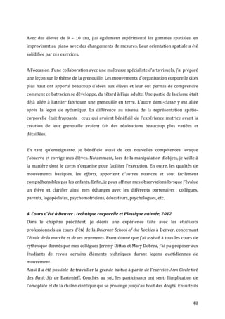   48	
  
	
  
Avec	
   des	
   élèves	
   de	
   9	
   –	
   10	
   ans,	
   j’ai	
   également	
   expérimenté	
   les	
   gammes	
   spatiales,	
   en	
  
improvisant	
  au	
  piano	
  avec	
  des	
  changements	
  de	
  mesures.	
  Leur	
  orientation	
  spatiale	
  a	
  été	
  
solidifiée	
  par	
  ces	
  exercices.	
  	
  
	
  
A	
  l’occasion	
  d’une	
  collaboration	
  avec	
  une	
  maîtresse	
  spécialiste	
  d’arts	
  visuels,	
  j’ai	
  préparé	
  
une	
  leçon	
  sur	
  le	
  thème	
  de	
  la	
  grenouille.	
  Les	
  mouvements	
  d’organisation	
  corporelle	
  cités	
  
plus	
  haut	
  ont	
  apporté	
  beaucoup	
  d’idées	
  aux	
  élèves	
  et	
  leur	
  ont	
  permis	
  de	
  comprendre	
  
comment	
  ce	
  batracien	
  se	
  développe,	
  du	
  têtard	
  à	
  l’âge	
  adulte.	
  Une	
  partie	
  de	
  la	
  classe	
  était	
  
déjà	
   allée	
   à	
   l’atelier	
   fabriquer	
   une	
   grenouille	
   en	
   terre.	
   L’autre	
   demi-­‐classe	
   y	
   est	
   allée	
  
après	
   la	
   leçon	
   de	
   rythmique.	
   La	
   différence	
   au	
   niveau	
   de	
   la	
   représentation	
   spatio-­‐
corporelle	
  était	
  frappante	
  :	
  ceux	
  qui	
  avaient	
  bénéficié	
  de	
  l’expérience	
  motrice	
  avant	
  la	
  
création	
   de	
   leur	
   grenouille	
   avaient	
   fait	
   des	
   réalisations	
   beaucoup	
   plus	
   variées	
   et	
  
détaillées.	
  
	
  
En	
   tant	
   qu’enseignante,	
   je	
   bénéficie	
   aussi	
   de	
   ces	
   nouvelles	
   compétences	
   lorsque	
  
j’observe	
  et	
  corrige	
  mes	
  élèves.	
  Notamment,	
  lors	
  de	
  la	
  manipulation	
  d’objets,	
  je	
  veille	
  à	
  
la	
  manière	
  dont	
  le	
  corps	
  s’organise	
  pour	
  faciliter	
  l’exécution.	
  En	
  outre,	
  les	
  qualités	
  de	
  
mouvements	
   basiques,	
   les	
   efforts,	
   apportent	
   d’autres	
   nuances	
   et	
   sont	
   facilement	
  
compréhensibles	
  par	
  les	
  enfants.	
  Enfin,	
  je	
  peux	
  affiner	
  mes	
  observations	
  lorsque	
  j’évalue	
  
un	
   élève	
   et	
   clarifier	
   ainsi	
   mes	
   échanges	
   avec	
   les	
   différents	
   partenaires	
  :	
   collègues,	
  
parents,	
  logopédistes,	
  psychomotriciens,	
  éducateurs,	
  psychologues,	
  etc.	
  
	
  
4.	
  Cours	
  d’été	
  à	
  Denver	
  :	
  technique	
  corporelle	
  et	
  Plastique	
  animée,	
  2012	
  
Dans	
   le	
   chapitre	
   précédent,	
   je	
   décris	
   une	
   expérience	
   faite	
   avec	
   les	
   étudiants	
  
professionnels	
  au	
  cours	
  d’été	
  de	
  la	
  Dalcroze	
  School	
  of	
  the	
  Rockies	
  à	
  Denver,	
  concernant	
  
l’étude	
  de	
  la	
  marche	
  et	
  de	
  ses	
  ornements.	
  Etant	
  donné	
  que	
  j’ai	
  assisté	
  à	
  tous	
  les	
  cours	
  de	
  
rythmique	
  donnés	
  par	
  mes	
  collègues	
  Jeremy	
  Dittus	
  et	
  Mary	
  Dobrea,	
  j’ai	
  pu	
  proposer	
  aux	
  
étudiants	
   de	
   revoir	
   certains	
   éléments	
   techniques	
   durant	
   leçons	
   quotidiennes	
   de	
  
mouvement.	
  	
  
Ainsi	
  il	
  a	
  été	
  possible	
  de	
  travailler	
  la	
  grande	
  battue	
  à	
  partir	
  de	
  l’exercice	
  Arm	
  Circle	
  tiré	
  
des	
   Basic	
  Six	
   de	
   Bartenieff.	
   Couchés	
   au	
   sol,	
   les	
   participants	
   ont	
   senti	
   l’implication	
   de	
  
l’omoplate	
  et	
  de	
  la	
  chaîne	
  cinétique	
  qui	
  se	
  prolonge	
  jusqu’au	
  bout	
  des	
  doigts.	
  Ensuite	
  ils	
  
 