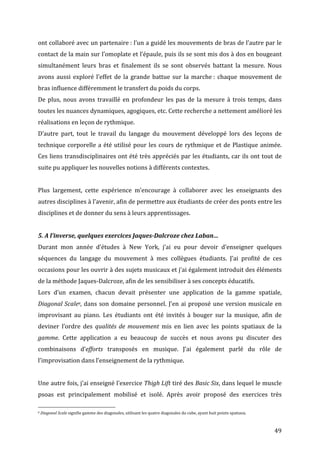   49	
  
ont	
  collaboré	
  avec	
  un	
  partenaire	
  :	
  l’un	
  a	
  guidé	
  les	
  mouvements	
  de	
  bras	
  de	
  l’autre	
  par	
  le	
  
contact	
  de	
  la	
  main	
  sur	
  l’omoplate	
  et	
  l’épaule,	
  puis	
  ils	
  se	
  sont	
  mis	
  dos	
  à	
  dos	
  en	
  bougeant	
  
simultanément	
   leurs	
   bras	
   et	
   finalement	
   ils	
   se	
   sont	
   observés	
   battant	
   la	
   mesure.	
   Nous	
  
avons	
  aussi	
  exploré	
  l’effet	
  de	
  la	
  grande	
  battue	
  sur	
  la	
  marche	
  :	
  chaque	
  mouvement	
  de	
  
bras	
  influence	
  différemment	
  le	
  transfert	
  du	
  poids	
  du	
  corps.	
  	
  
De	
  plus,	
  nous	
  avons	
  travaillé	
  en	
  profondeur	
  les	
  pas	
  de	
  la	
  mesure	
  à	
  trois	
  temps,	
  dans	
  
toutes	
  les	
  nuances	
  dynamiques,	
  agogiques,	
  etc.	
  Cette	
  recherche	
  a	
  nettement	
  amélioré	
  les	
  
réalisations	
  en	
  leçon	
  de	
  rythmique.	
  
D’autre	
   part,	
   tout	
   le	
   travail	
   du	
   langage	
   du	
   mouvement	
   développé	
   lors	
   des	
   leçons	
   de	
  
technique	
  corporelle	
  a	
  été	
  utilisé	
  pour	
  les	
  cours	
  de	
  rythmique	
  et	
  de	
  Plastique	
  animée.	
  
Ces	
  liens	
  transdisciplinaires	
  ont	
  été	
  très	
  appréciés	
  par	
  les	
  étudiants,	
  car	
  ils	
  ont	
  tout	
  de	
  
suite	
  pu	
  appliquer	
  les	
  nouvelles	
  notions	
  à	
  différents	
  contextes.	
  	
  
	
  
Plus	
   largement,	
   cette	
   expérience	
   m’encourage	
   à	
   collaborer	
   avec	
   les	
   enseignants	
   des	
  
autres	
  disciplines	
  à	
  l’avenir,	
  afin	
  de	
  permettre	
  aux	
  étudiants	
  de	
  créer	
  des	
  ponts	
  entre	
  les	
  
disciplines	
  et	
  de	
  donner	
  du	
  sens	
  à	
  leurs	
  apprentissages.	
  	
  
	
  
5.	
  A	
  l’inverse,	
  quelques	
  exercices	
  Jaques-­‐Dalcroze	
  chez	
  Laban…	
  	
  
Durant	
   mon	
   année	
   d’études	
   à	
   New	
   York,	
   j’ai	
   eu	
   pour	
   devoir	
   d’enseigner	
   quelques	
  
séquences	
   du	
   langage	
   du	
   mouvement	
   à	
   mes	
   collègues	
   étudiants.	
   J’ai	
   profité	
   de	
   ces	
  
occasions	
  pour	
  les	
  ouvrir	
  à	
  des	
  sujets	
  musicaux	
  et	
  j’ai	
  également	
  introduit	
  des	
  éléments	
  
de	
  la	
  méthode	
  Jaques-­‐Dalcroze,	
  afin	
  de	
  les	
  sensibiliser	
  à	
  ses	
  concepts	
  éducatifs.	
  
Lors	
   d’un	
   examen,	
   chacun	
   devait	
   présenter	
   une	
   application	
   de	
   la	
   gamme	
   spatiale,	
  
Diagonal	
  Scale8,	
  dans	
  son	
  domaine	
  personnel.	
  J’en	
  ai	
  proposé	
  une	
  version	
  musicale	
  en	
  
improvisant	
   au	
   piano.	
   Les	
   étudiants	
   ont	
   été	
   invités	
   à	
   bouger	
   sur	
   la	
   musique,	
   afin	
   de	
  
deviner	
   l’ordre	
   des	
   qualités	
  de	
  mouvement	
   mis	
   en	
   lien	
   avec	
   les	
   points	
   spatiaux	
   de	
   la	
  
gamme.	
   Cette	
   application	
   a	
   eu	
   beaucoup	
   de	
   succès	
   et	
   nous	
   avons	
   pu	
   discuter	
   des	
  
combinaisons	
   d’efforts	
   transposés	
   en	
   musique.	
   J’ai	
   également	
   parlé	
   du	
   rôle	
   de	
  
l’improvisation	
  dans	
  l’enseignement	
  de	
  la	
  rythmique.	
  
	
  
Une	
  autre	
  fois,	
  j’ai	
  enseigné	
  l’exercice	
  Thigh	
  Lift	
  tiré	
  des	
  Basic	
  Six,	
  dans	
  lequel	
  le	
  muscle	
  
psoas	
   est	
   principalement	
   mobilisé	
   et	
   isolé.	
   Après	
   avoir	
   proposé	
   des	
   exercices	
   très	
  
	
  	
  	
  	
  	
  	
  	
  	
  	
  	
  	
  	
  	
  	
  	
  	
  	
  	
  	
  	
  	
  	
  	
  	
  	
  	
  	
  	
  	
  	
  	
  	
  	
  	
  	
  	
  	
  	
  	
  	
  	
  	
  	
  	
  	
  	
  	
  	
  	
  	
  	
  	
  	
  	
  	
  	
  
8	
  Diagonal	
  Scale	
  signifie	
  gamme	
  des	
  diagonales,	
  utilisant	
  les	
  quatre	
  diagonales	
  du	
  cube,	
  ayant	
  huit	
  points	
  spatiaux.	
  
 