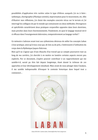   5	
  
possibilités	
   d’application	
   très	
   variées	
   selon	
   le	
   type	
   d’élèves	
   auxquels	
   j’ai	
   eu	
   à	
   faire	
  :	
  
rythmique,	
  chorégraphie	
  (Plastique	
  animée),	
  improvisation	
  pour	
  le	
  mouvement,	
  etc.	
  Afin	
  
d’illustrer	
  mes	
  réflexions,	
  j’ai	
  choisi	
  des	
  exemples	
  concrets	
  vécus	
  sur	
  le	
  terrain	
  et	
  j’ai	
  
interrogé	
  les	
  collègues	
  de	
  par	
  le	
  monde	
  qui	
  connaissent	
  ces	
  deux	
  méthodes.	
  Divergences	
  
et	
  spécificités	
  caractérisent	
  deux	
  pratiques	
  corporelles	
  opposées	
  dans	
  leurs	
  doctrines,	
  
mais	
  proches	
  dans	
  leurs	
  fonctionnements.	
  Finalement,	
  en	
  quoi	
  le	
  langage	
  musical	
  est-­‐il	
  
si	
  efficace	
  dans	
  l’enseignement	
  dalcrozien,	
  comparativement	
  au	
  langage	
  verbal	
  ?	
  
	
  
Ce	
  mémoire	
  s’adresse	
  avant	
  tout	
  aux	
  rythmiciens	
  désireux	
  de	
  mêler	
  les	
  concepts	
  Laban	
  
à	
  leur	
  pratique,	
  ainsi	
  qu’à	
  tous	
  ceux	
  qui,	
  de	
  loin	
  ou	
  de	
  près,	
  s’intéressent	
  à	
  l’utilisation	
  du	
  
corps	
  dans	
  la	
  Rythmique	
  Jaques-­‐Dalcroze.	
  	
  
Bien	
  qu’il	
  ne	
  s’agisse	
  que	
  d’une	
  ébauche	
  d’un	
  travail	
  que	
  je	
  compte	
  poursuivre	
  tout	
  au	
  
long	
   de	
   ma	
   carrière,	
   j’ai	
   cherché	
   à	
   en	
   mettre	
   en	
   lumière	
   certains	
   aspects	
   encore	
   peu	
  
explorés.	
   Par	
   ce	
   document,	
   j’espère	
   pouvoir	
   contribuer	
   à	
   un	
   rapprochement	
   qui	
   me	
  
semble-­‐t-­‐il,	
   aurait	
   pu	
   être	
   fait	
   depuis	
   longtemps,	
   étant	
   donné	
   la	
   richesse	
   de	
   ces	
  
approches	
  et	
  leur	
  développement	
  simultané.	
  Mais	
  avant	
  de	
  nous	
  plonger	
  dans	
  l’analyse,	
  
il	
   me	
   semble	
   indispensable	
   d’évoquer	
   le	
   contexte	
   historique	
   dans	
   lequel	
   tout	
   a	
  
commencé…	
  
	
  
	
  	
  	
  	
  	
  	
  	
  	
  	
  	
  Classe	
  2010-­‐2011,	
  Institut	
  Laban	
  /	
  Bartenieff	
  de	
  New	
  York,	
  Linogravure.	
  
	
  
 