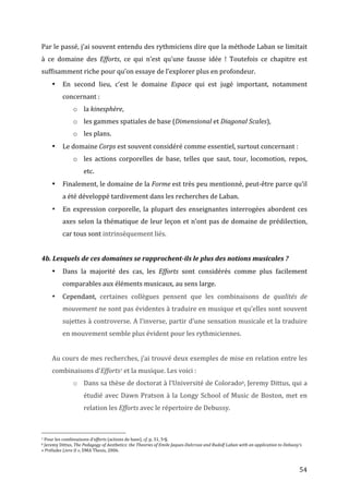   54	
  
Par	
  le	
  passé,	
  j’ai	
  souvent	
  entendu	
  des	
  rythmiciens	
  dire	
  que	
  la	
  méthode	
  Laban	
  se	
  limitait	
  
à	
   ce	
   domaine	
   des	
   Efforts,	
   ce	
   qui	
   n’est	
   qu’une	
   fausse	
   idée	
   !	
   Toutefois	
   ce	
   chapitre	
   est	
  
suffisamment	
  riche	
  pour	
  qu’on	
  essaye	
  de	
  l’explorer	
  plus	
  en	
  profondeur.	
  
• En	
   second	
   lieu,	
   c’est	
   le	
   domaine	
   Espace	
   qui	
   est	
   jugé	
   important,	
   notamment	
  
concernant	
  :	
  
o la	
  kinesphère,	
  	
  
o les	
  gammes	
  spatiales	
  de	
  base	
  (Dimensional	
  et	
  Diagonal	
  Scales),	
  
o les	
  plans.	
  
• Le	
  domaine	
  Corps	
  est	
  souvent	
  considéré	
  comme	
  essentiel,	
  surtout	
  concernant	
  :	
  	
  
o les	
   actions	
   corporelles	
   de	
   base,	
   telles	
   que	
   saut,	
   tour,	
   locomotion,	
   repos,	
  
etc.	
  	
  
• Finalement,	
  le	
  domaine	
  de	
  la	
  Forme	
  est	
  très	
  peu	
  mentionné,	
  peut-­‐être	
  parce	
  qu’il	
  
a	
  été	
  développé	
  tardivement	
  dans	
  les	
  recherches	
  de	
  Laban.	
  
• En	
  expression	
  corporelle,	
  la	
  plupart	
  des	
  enseignantes	
  interrogées	
  abordent	
  ces	
  
axes	
  selon	
  la	
  thématique	
  de	
  leur	
  leçon	
  et	
  n’ont	
  pas	
  de	
  domaine	
  de	
  prédilection,	
  
car	
  tous	
  sont	
  intrinsèquement	
  liés.	
  
	
  
4b.	
  Lesquels	
  de	
  ces	
  domaines	
  se	
  rapprochent-­‐ils	
  le	
  plus	
  des	
  notions	
  musicales	
  ?	
  
• Dans	
   la	
   majorité	
   des	
   cas,	
   les	
   Efforts	
   sont	
   considérés	
   comme	
   plus	
   facilement	
  
comparables	
  aux	
  éléments	
  musicaux,	
  au	
  sens	
  large.	
  	
  
• Cependant,	
   certaines	
   collègues	
   pensent	
   que	
   les	
   combinaisons	
   de	
   qualités	
   de	
  
mouvement	
  ne	
  sont	
  pas	
  évidentes	
  à	
  traduire	
  en	
  musique	
  et	
  qu’elles	
  sont	
  souvent	
  
sujettes	
  à	
  controverse.	
  A	
  l’inverse,	
  partir	
  d’une	
  sensation	
  musicale	
  et	
  la	
  traduire	
  
en	
  mouvement	
  semble	
  plus	
  évident	
  pour	
  les	
  rythmiciennes.	
  	
  
	
  
Au	
  cours	
  de	
  mes	
  recherches,	
  j’ai	
  trouvé	
  deux	
  exemples	
  de	
  mise	
  en	
  relation	
  entre	
  les	
  
combinaisons	
  d’Efforts7	
  et	
  la	
  musique.	
  Les	
  voici	
  :	
  
o Dans	
  sa	
  thèse	
  de	
  doctorat	
  à	
  l’Université	
  de	
  Colorado8,	
  Jeremy	
  Dittus,	
  qui	
  a	
  
étudié	
  avec	
  Dawn	
  Pratson	
  à	
  la	
  Longy	
  School	
  of	
  Music	
  de	
  Boston,	
  met	
  en	
  
relation	
  les	
  Efforts	
  avec	
  le	
  répertoire	
  de	
  Debussy.	
  
	
  
	
  	
  	
  	
  	
  	
  	
  	
  	
  	
  	
  	
  	
  	
  	
  	
  	
  	
  	
  	
  	
  	
  	
  	
  	
  	
  	
  	
  	
  	
  	
  	
  	
  	
  	
  	
  	
  	
  	
  	
  	
  	
  	
  	
  	
  	
  	
  	
  	
  	
  	
  	
  	
  	
  	
  	
  
7	
  Pour	
  les	
  combinaisons	
  d’efforts	
  (actions	
  de	
  base),	
  cf.	
  p.	
  31,	
  5e§.	
  
8	
  Jeremy	
  Dittus,	
  The	
  Pedagogy	
  of	
  Aesthetics:	
  the	
  Theories	
  of	
  Emile	
  Jaques-­‐Dalcroze	
  and	
  Rudolf	
  Laban	
  with	
  an	
  application	
  to	
  Debussy’s	
  
«	
  Préludes	
  Livre	
  II	
  »,	
  DMA	
  Thesis,	
  2006.	
  
 
