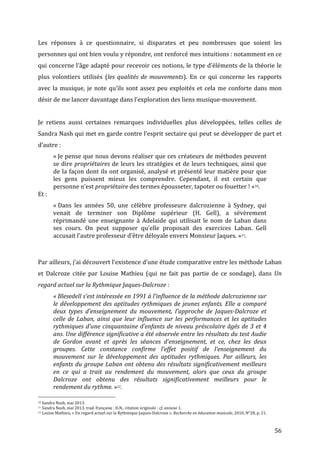   56	
  
Les	
   réponses	
   à	
   ce	
   questionnaire,	
   si	
   disparates	
   et	
   peu	
   nombreuses	
   que	
   soient	
   les	
  
personnes	
  qui	
  ont	
  bien	
  voulu	
  y	
  répondre,	
  ont	
  renforcé	
  mes	
  intuitions	
  :	
  notamment	
  en	
  ce	
  
qui	
  concerne	
  l’âge	
  adapté	
  pour	
  recevoir	
  ces	
  notions,	
  le	
  type	
  d’éléments	
  de	
  la	
  théorie	
  le	
  
plus	
   volontiers	
   utilisés	
   (les	
  qualités	
  de	
  mouvements).	
   En	
   ce	
   qui	
   concerne	
   les	
   rapports	
  
avec	
  la	
  musique,	
  je	
  note	
  qu’ils	
  sont	
  assez	
  peu	
  exploités	
  et	
  cela	
  me	
  conforte	
  dans	
  mon	
  
désir	
  de	
  me	
  lancer	
  davantage	
  dans	
  l’exploration	
  des	
  liens	
  musique-­‐mouvement.	
  
	
  
Je	
   retiens	
   aussi	
   certaines	
   remarques	
   individuelles	
   plus	
   développées,	
   telles	
   celles	
   de	
  
Sandra	
  Nash	
  qui	
  met	
  en	
  garde	
  contre	
  l’esprit	
  sectaire	
  qui	
  peut	
  se	
  développer	
  de	
  part	
  et	
  
d’autre	
  :	
  
«	
  Je	
  pense	
  que	
  nous	
  devons	
  réaliser	
  que	
  ces	
  créateurs	
  de	
  méthodes	
  peuvent	
  
se	
  dire	
  propriétaires	
  de	
  leurs	
  les	
  stratégies	
  et	
  de	
  leurs	
  techniques,	
  ainsi	
  que	
  
de	
  la	
  façon	
  dont	
  ils	
  ont	
  organisé,	
  analysé	
  et	
  présenté	
  leur	
  matière	
  pour	
  que	
  
les	
   gens	
   puissent	
   mieux	
   les	
   comprendre.	
   Cependant,	
   il	
   est	
   certain	
   que	
  
personne	
  n’est	
  propriétaire	
  des	
  termes	
  épousseter,	
  tapoter	
  ou	
  fouetter	
  !	
  »10.	
  
Et	
  :	
  
«	
  Dans	
   les	
   années	
   50,	
   une	
   célèbre	
   professeure	
   dalcrozienne	
   à	
   Sydney,	
   qui	
  
venait	
   de	
   terminer	
   son	
   Diplôme	
   supérieur	
   (H.	
   Gell),	
   a	
   sévèrement	
  
réprimandé	
  une	
  enseignante	
  à	
  Adelaide	
  qui	
  utilisait	
  le	
  nom	
  de	
  Laban	
  dans	
  
ses	
   cours.	
   On	
   peut	
   supposer	
   qu’elle	
   proposait	
   des	
   exercices	
   Laban.	
   Gell	
  
accusait	
  l’autre	
  professeur	
  d’être	
  déloyale	
  envers	
  Monsieur	
  Jaques.	
  »11.	
  
	
  
	
  
Par	
  ailleurs,	
  j’ai	
  découvert	
  l’existence	
  d’une	
  étude	
  comparative	
  entre	
  les	
  méthode	
  Laban	
  
et	
   Dalcroze	
   citée	
   par	
   Louise	
   Mathieu	
   (qui	
   ne	
   fait	
   pas	
   partie	
   de	
   ce	
   sondage),	
   dans	
   Un	
  
regard	
  actuel	
  sur	
  la	
  Rythmique	
  Jaques-­‐Dalcroze	
  :	
  
«	
  Blesedell	
  s’est	
  intéressée	
  en	
  1991	
  à	
  l’influence	
  de	
  la	
  méthode	
  dalcrozienne	
  sur	
  
le	
  développement	
  des	
  aptitudes	
  rythmiques	
  de	
  jeunes	
  enfants.	
  Elle	
  a	
  comparé	
  
deux	
   types	
   d’enseignement	
   du	
   mouvement,	
   l’approche	
   de	
   Jaques-­‐Dalcroze	
   et	
  
celle	
  de	
  Laban,	
  ainsi	
  que	
  leur	
  influence	
  sur	
  les	
  performances	
  et	
  les	
  aptitudes	
  
rythmiques	
  d’une	
  cinquantaine	
  d’enfants	
  de	
  niveau	
  préscolaire	
  âgés	
  de	
  3	
  et	
  4	
  
ans.	
  Une	
  différence	
  significative	
  a	
  été	
  observée	
  entre	
  les	
  résultats	
  du	
  test	
  Audie	
  
de	
   Gordon	
   avant	
   et	
   après	
   les	
   séances	
   d’enseignement,	
   et	
   ce,	
   chez	
   les	
   deux	
  
groupes.	
   Cette	
   constance	
   confirme	
   l’effet	
   positif	
   de	
   l’enseignement	
   du	
  
mouvement	
   sur	
   le	
   développement	
   des	
   aptitudes	
   rythmiques.	
   Par	
   ailleurs,	
   les	
  
enfants	
  du	
  groupe	
  Laban	
  ont	
  obtenu	
  des	
  résultats	
  significativement	
  meilleurs	
  
en	
   ce	
   qui	
   a	
   trait	
   au	
   rendement	
   du	
   mouvement,	
   alors	
   que	
   ceux	
   du	
   groupe	
  
Dalcroze	
   ont	
   obtenu	
   des	
   résultats	
   significativement	
   meilleurs	
   pour	
   le	
  
rendement	
  du	
  rythme.	
  »12.	
  
	
  	
  	
  	
  	
  	
  	
  	
  	
  	
  	
  	
  	
  	
  	
  	
  	
  	
  	
  	
  	
  	
  	
  	
  	
  	
  	
  	
  	
  	
  	
  	
  	
  	
  	
  	
  	
  	
  	
  	
  	
  	
  	
  	
  	
  	
  	
  	
  	
  	
  	
  	
  	
  	
  	
  	
  
10	
  Sandra	
  Nash,	
  mai	
  2013.	
  
11	
  Sandra	
  Nash,	
  mai	
  2013,	
  trad.	
  française	
  :	
  H.N.,	
  citation	
  originale	
  :	
  cf.	
  annexe	
  1.	
  
12	
  Louise	
  Mathieu,	
  «	
  Un	
  regard	
  actuel	
  sur	
  la	
  Rythmique	
  Jaques-­‐Dalcroze	
  »,	
  Recherche	
  en	
  éducation	
  musicale,	
  2010,	
  N°28,	
  p.	
  21.	
  
 