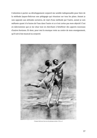   57	
  
L’attention	
  à	
  porter	
  au	
  développement	
  corporel	
  me	
  semble	
  indispensable	
  pour	
  faire	
  de	
  
la	
   méthode	
   Jaques-­‐Dalcroze	
   une	
   pédagogie	
   qui	
   réussisse	
   sur	
   tous	
   les	
   plans.	
   Autant	
   je	
  
suis	
  opposée	
  aux	
  attitudes	
  sectaires,	
  de	
  rejet	
  d’une	
  méthode	
  par	
  l’autre,	
  autant	
  je	
  suis	
  
méfiante	
  quant	
  à	
  la	
  fusion	
  de	
  l’une	
  dans	
  l’autre	
  et	
  ce	
  n’est	
  certes	
  pas	
  mon	
  objectif.	
  C’est	
  
en	
  dalcrozienne	
  que	
  je	
  me	
  situe	
  tout	
  en	
  cherchant	
  à	
  bénéficier	
  des	
  apports	
  nouveaux	
  
d’autres	
  horizons.	
  Et	
  donc,	
  pour	
  moi	
  la	
  musique	
  reste	
  au	
  centre	
  de	
  mon	
  enseignement,	
  
qu’il	
  soit	
  à	
  but	
  musical	
  ou	
  corporel.	
  	
  
	
  
	
  
	
  
	
  
E.	
  Jaques-­‐Dalcroze,	
  Exercices	
  de	
  plastique	
  animée,	
  1916,	
  p.	
  2.	
  
 