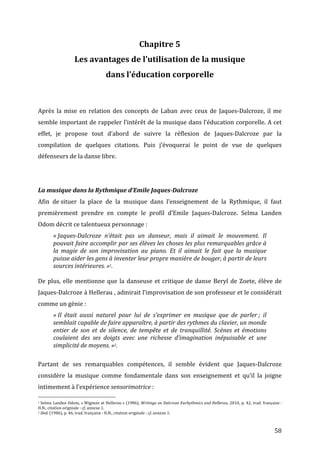   58	
  
Chapitre	
  5	
  
Les	
  avantages	
  de	
  l’utilisation	
  de	
  la	
  musique	
  	
  
dans	
  l’éducation	
  corporelle	
  	
  
	
  
	
  
Après	
   la	
   mise	
   en	
   relation	
   des	
   concepts	
   de	
   Laban	
   avec	
   ceux	
   de	
   Jaques-­‐Dalcroze,	
   il	
   me	
  
semble	
  important	
  de	
  rappeler	
  l’intérêt	
  de	
  la	
  musique	
  dans	
  l’éducation	
  corporelle.	
  A	
  cet	
  
effet,	
   je	
   propose	
   tout	
   d’abord	
   de	
   suivre	
   la	
   réflexion	
   de	
   Jaques-­‐Dalcroze	
   par	
   la	
  
compilation	
   de	
   quelques	
   citations.	
   Puis	
   j’évoquerai	
   le	
   point	
   de	
   vue	
   de	
   quelques	
  
défenseurs	
  de	
  la	
  danse	
  libre.	
  
	
  
	
  
La	
  musique	
  dans	
  la	
  Rythmique	
  d’Emile	
  Jaques-­‐Dalcroze	
  	
  
Afin	
   de	
  situer	
   la	
   place	
   de	
   la	
   musique	
   dans	
   l’enseignement	
   de	
   la	
   Rythmique,	
   il	
   faut	
  
premièrement	
   prendre	
   en	
   compte	
   le	
   profil	
   d’Emile	
   Jaques-­‐Dalcroze.	
   Selma	
   Landen	
  
Odom	
  décrit	
  ce	
  talentueux	
  personnage	
  :	
  
«	
  Jaques-­‐Dalcroze	
   n’était	
   pas	
   un	
   danseur,	
   mais	
   il	
   aimait	
   le	
   mouvement.	
   Il	
  
pouvait	
  faire	
  accomplir	
  par	
  ses	
  élèves	
  les	
  choses	
  les	
  plus	
  remarquables	
  grâce	
  à	
  
la	
   magie	
   de	
   son	
   improvisation	
   au	
   piano.	
   Et	
   il	
   aimait	
   le	
   fait	
   que	
   la	
   musique	
  
puisse	
  aider	
  les	
  gens	
  à	
  inventer	
  leur	
  propre	
  manière	
  de	
  bouger,	
  à	
  partir	
  de	
  leurs	
  
sources	
  intérieures.	
  »1.	
  
	
  
De	
  plus,	
  elle	
  mentionne	
  que	
  la	
  danseuse	
  et	
  critique	
  de	
  danse	
  Beryl	
  de	
  Zoete,	
  élève	
  de	
  
Jaques-­‐Dalcroze	
  à	
  Hellerau	
  ,	
  admirait	
  l’improvisation	
  de	
  son	
  professeur	
  et	
  le	
  considérait	
  
comme	
  un	
  génie	
  :	
  
«	
  Il	
   était	
   aussi	
   naturel	
   pour	
   lui	
   de	
   s’exprimer	
   en	
   musique	
   que	
   de	
   parler	
  ;	
   il	
  
semblait	
  capable	
  de	
  faire	
  apparaître,	
  à	
  partir	
  des	
  rythmes	
  du	
  clavier,	
  un	
  monde	
  
entier	
   de	
   son	
   et	
   de	
   silence,	
   de	
   tempête	
   et	
   de	
   tranquillité.	
   Scènes	
   et	
   émotions	
  
coulaient	
   des	
   ses	
   doigts	
   avec	
   une	
   richesse	
   d’imagination	
   inépuisable	
   et	
   une	
  
simplicité	
  de	
  moyens.	
  »2.	
  
	
  
Partant	
   de	
   ses	
   remarquables	
   compétences,	
   il	
   semble	
   évident	
   que	
   Jaques-­‐Dalcroze	
  	
  
considère	
   la	
   musique	
   comme	
   fondamentale	
   dans	
   son	
   enseignement	
   et	
   qu’il	
   la	
   joigne	
  
intimement	
  à	
  l’expérience	
  sensorimotrice	
  :	
  
	
  	
  	
  	
  	
  	
  	
  	
  	
  	
  	
  	
  	
  	
  	
  	
  	
  	
  	
  	
  	
  	
  	
  	
  	
  	
  	
  	
  	
  	
  	
  	
  	
  	
  	
  	
  	
  	
  	
  	
  	
  	
  	
  	
  	
  	
  	
  	
  	
  	
  	
  	
  	
  	
  	
  	
  
1	
  Selma	
  Landen	
  Odom,	
  «	
  Wigman	
  at	
  Hellerau	
  »	
  (1986),	
  Writings	
  on	
  Dalcroze	
  Eurhythmics	
  and	
  Hellerau,	
  2010,	
  p.	
  42,	
  trad.	
  française	
  :	
  
H.N.,	
  citation	
  originale	
  :	
  cf.	
  annexe	
  1.	
  
2	
  Ibid.	
  (1986),	
  p.	
  46,	
  trad.	
  française	
  :	
  H.N.,	
  citation	
  originale	
  :	
  cf.	
  annexe	
  1.	
  	
  
 