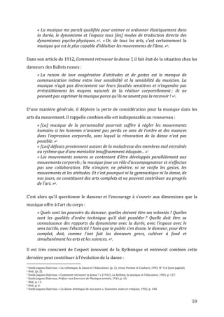   59	
  
«	
  La	
  musique	
  me	
  paraît	
  qualifiée	
  pour	
  animer	
  et	
  ordonner	
  élastiquement	
  dans	
  
la	
  durée,	
  le	
  dynamisme	
  et	
  l’espace	
  tous	
  [les]	
  modes	
  de	
  traduction	
  directe	
  des	
  
dynamismes	
   psycho-­‐physiques.	
  »3.	
   «	
  Or,	
   de	
   tous	
   les	
   arts,	
   c’est	
   certainement	
   la	
  
musique	
  qui	
  est	
  le	
  plus	
  capable	
  d’idéaliser	
  les	
  mouvements	
  de	
  l’âme.	
  »4.	
  
	
  
Dans	
  son	
  article	
  de	
  1912,	
  Comment	
  retrouver	
  la	
  danse	
  ?,	
  il	
  fait	
  état	
  de	
  la	
  situation	
  chez	
  les	
  
danseurs	
  des	
  Ballets	
  russes	
  :	
  
«	
  La	
   raison	
   de	
   leur	
   exagération	
   d’attitudes	
   et	
   de	
   gestes	
   est	
   le	
   manque	
   de	
  
communication	
   intime	
   entre	
   leur	
   sensibilité	
   et	
   la	
   sensibilité	
   du	
   musicien.	
   La	
  
musique	
  n’agit	
  pas	
  directement	
  sur	
  leurs	
  facultés	
  sensitives	
  et	
  n’engendre	
  pas	
  
irrésistiblement	
   les	
   moyens	
   naturels	
   de	
   la	
   réaliser	
   corporellement	
  ;	
   ils	
   ne	
  
peuvent	
  pas	
  exprimer	
  la	
  musique	
  parce	
  qu’ils	
  ne	
  savent	
  pas	
  la	
  recevoir	
  !	
  »5.	
  
	
  
D’une	
  manière	
  générale,	
  il	
  déplore	
  la	
  perte	
  de	
  considération	
  pour	
  la	
  musique	
  dans	
  les	
  
arts	
  du	
  mouvement.	
  Il	
  rappelle	
  combien	
  elle	
  est	
  indispensable	
  au	
  renouveau	
  :	
  
«	
  [La]	
   musique	
   de	
   la	
   personnalité	
   pourrait	
   suffire	
   à	
   régler	
   les	
   mouvements	
  
humains	
  si	
  les	
  hommes	
  n’avaient	
  pas	
  perdu	
  ce	
  sens	
  de	
  l’ordre	
  et	
  des	
  nuances	
  
dans	
   l’expression	
   corporelle,	
   sans	
   lequel	
   la	
   rénovation	
   de	
   la	
   danse	
   n’est	
   pas	
  
possible.	
  »6	
  
«	
  [Les]	
  défauts	
  proviennent	
  autant	
  de	
  la	
  maladresse	
  des	
  membres	
  mal	
  entraînés	
  
au	
  rythme	
  que	
  d’une	
  mentalité	
  insuffisamment	
  éduquée...	
  »7	
  
«	
  Les	
  mouvements	
  sonores	
  se	
  contentent	
  d’être	
  développés	
  parallèlement	
  aux	
  
mouvements	
  corporels	
  ;	
  la	
  musique	
  joue	
  un	
  rôle	
  d’accompagnateur	
  et	
  n’effectue	
  
pas	
   une	
   collaboration.	
   Elle	
   n’inspire,	
   ne	
   pénètre,	
   ni	
   ne	
   vivifie	
   les	
   gestes,	
   les	
  
mouvements	
  et	
  les	
  attitudes.	
  Et	
  c’est	
  pourquoi	
  ni	
  la	
  gymnastique	
  ni	
  la	
  danse,	
  de	
  
nos	
  jours,	
  ne	
  constituent	
  des	
  arts	
  complets	
  et	
  ne	
  peuvent	
  contribuer	
  au	
  progrès	
  
de	
  l’art.	
  »8.	
  
	
  
C’est	
  alors	
  qu’il	
  questionne	
  le	
  danseur	
  et	
  l’encourage	
  à	
  s’ouvrir	
  aux	
  dimensions	
  que	
  la	
  
musique	
  offre	
  à	
  l’art	
  du	
  corps	
  :	
  
«	
  Quels	
  sont	
  les	
  pouvoirs	
  du	
  danseur,	
  quelles	
  doivent	
  être	
  ses	
  volontés	
  ?	
  Quelles	
  
sont	
   les	
   qualités	
   d’ordre	
   technique	
   qu’il	
   doit	
   posséder	
  ?	
   Quelle	
   doit	
   être	
   sa	
  
connaissance	
  des	
  rapports	
  du	
  dynamisme	
  avec	
  la	
  durée,	
  avec	
  l’espace	
  avec	
  le	
  
sens	
  tactile,	
  avec	
  l’élasticité	
  ?	
  Sans	
  que	
  le	
  public	
  s’en	
  doute,	
  le	
  danseur,	
  pour	
  être	
  
complet,	
   doit,	
   comme	
   l’ont	
   fait	
   les	
   danseurs	
   grecs,	
   cultiver	
   à	
   fond	
   et	
  
simultanément	
  les	
  arts	
  et	
  les	
  sciences.	
  »9.	
  
	
  
Il	
   est	
   très	
   conscient	
   de	
   l’aspect	
   innovant	
   de	
   la	
   Rythmique	
   et	
   entrevoit	
   combien	
   cette	
  
dernière	
  peut	
  contribuer	
  à	
  l’évolution	
  de	
  la	
  danse	
  :	
  
	
  	
  	
  	
  	
  	
  	
  	
  	
  	
  	
  	
  	
  	
  	
  	
  	
  	
  	
  	
  	
  	
  	
  	
  	
  	
  	
  	
  	
  	
  	
  	
  	
  	
  	
  	
  	
  	
  	
  	
  	
  	
  	
  	
  	
  	
  	
  	
  	
  	
  	
  	
  	
  	
  	
  	
  
3	
  Emile	
  Jaques-­‐Dalcroze,	
  «	
  La	
  rythmique,	
  la	
  danse	
  et	
  l’éducation»	
  (p.	
  1),	
  revue	
  Formes	
  et	
  Couleurs,	
  1945,	
  N°	
  5-­‐6	
  (non	
  paginé).	
  
4	
  Ibid.,	
  (p.	
  2).	
  	
  
5	
  Emile	
  Jaques-­‐Dalcroze,	
  «	
  Comment	
  retrouver	
  la	
  danse	
  ?	
  »	
  (1912),	
  Le	
  Rythme,	
  la	
  musique	
  et	
  l’éducation,	
  1965,	
  p.	
  127.	
  
6	
  Emile	
  Jaques-­‐Dalcroze,	
  Préface	
  aux	
  Exercices	
  de	
  Plastique	
  animée,	
  1916,	
  p.	
  13.	
  
7	
  Ibid.,	
  p.	
  11.	
  
8	
  Ibid.,	
  p.	
  6.	
  
9	
  Emile	
  Jaques-­‐Dalcroze,	
  «	
  La	
  danse	
  artistique	
  de	
  nos	
  jours	
  »,	
  Souvenirs,	
  notes	
  et	
  critiques,	
  1942,	
  p.	
  140.	
  
 