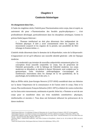   6	
  
Chapitre	
  1	
  
Contexte	
  historique	
  
	
  
Un	
  changement	
  dans	
  l’air…	
  
A	
  l’aube	
  du	
  vingtième	
  siècle,	
  l’intérêt	
  pour	
  l’harmonisation	
  entre	
  corps,	
  âme	
  et	
  esprit,	
  ou	
  
autrement	
   dit	
   pour	
   «	
  l’harmonisation	
   des	
   facultés	
   psycho-­‐physiques	
  » 1 ,	
   s’est	
  
profondément	
   développé,	
   particulièrement	
   dans	
   les	
   disciplines	
   artistiques.	
   Comme	
   le	
  
précise	
  Emile	
  Jaques-­‐Dalcroze	
  :	
  
«	
   …	
   l’homme	
   intellectuel	
   ne	
   doit	
   plus	
   désormais	
   être	
   indépendant	
   de	
  
l’homme	
   physique.	
   Il	
   doit	
   y	
   avoir	
   constamment	
   entre	
   les	
   organes	
   du	
  
mouvement	
   corporel	
   et	
   les	
   organes	
   de	
   la	
   pensée,	
   une	
   possibilité	
   de	
   libre	
  
échange	
  et	
  d’union	
  intime.	
  »2.	
  	
  
	
  
L’intérêt	
  réside	
  désormais	
  dans	
  le	
  domaine	
  de	
  la	
  Körperkultur,	
  voire	
  de	
  la	
  Körperseele3.	
  
L’engouement	
   est	
   tel	
   qu’il	
   influence	
   une	
   nouvelle	
   identité	
   générale	
  :	
   celle	
   de	
   l’époque	
  
moderne.	
  	
  
«	
  La	
  modernité	
  a	
  pu	
  inventer	
  de	
  nouvelles	
  subjectivités	
  notamment	
  grâce	
  à	
  la	
  
conception	
   d’une	
   nouvelle	
   corporéité.	
   Le	
   corps,	
   lieu	
   de	
   projection	
   de	
  
l’identité	
   personnelle,	
   a	
   été	
   la	
   fabrique	
   de	
   l’identité	
   moderne.	
   Les	
   corps	
  
modernes	
  se	
  dénudent,	
  se	
  mettent	
  à	
  danser	
  librement,	
  sont	
  sculptés	
  par	
  la	
  
gymnastique.	
   Cette	
   révolution	
   anthropologique	
   s’accompagne	
   de	
  
nombreuses	
   innovations	
   dans	
   les	
   champs	
   de	
   la	
   vie	
   quotidienne,	
   de	
   la	
  
psychologie,	
  de	
  la	
  médecine	
  et	
  des	
  arts.	
  »4.	
  
	
  
Déjà	
  au	
  XVIIIe	
  siècle,	
  Jean-­‐Georges	
  Noverre	
  (1727-­‐1810)	
  considérait	
  dans	
  ses	
  théories	
  
sur	
   la	
   danse	
   l’importance	
   de	
   la	
   connaissance	
   et	
   de	
   l’union	
   entre	
   le	
   corps,	
   l’âme	
   et	
   la	
  
raison.	
  Plus	
  tardivement,	
  François	
  Delsartes	
  (1811-­‐1871)	
  a	
  élaboré	
  de	
  vastes	
  recherches	
  
sur	
  les	
  liens	
  entre	
  mouvements,	
  sentiments	
  et	
  parole.	
  Selon	
  lui,	
  «	
  l’homme	
  se	
  sert	
  de	
  son	
  
corps	
   pour	
   se	
   manifester	
   dans	
   ses	
   trois	
   modalités	
   constitutives	
  :	
   physiques,	
  
intellectuelles	
   et	
   morales	
  »5.	
   Tous	
   deux	
   ont	
   fortement	
   influencé	
   les	
   précurseurs	
   de	
   la	
  
danse	
  moderne.	
  
	
  	
  	
  	
  	
  	
  	
  	
  	
  	
  	
  	
  	
  	
  	
  	
  	
  	
  	
  	
  	
  	
  	
  	
  	
  	
  	
  	
  	
  	
  	
  	
  	
  	
  	
  	
  	
  	
  	
  	
  	
  	
  	
  	
  	
  	
  	
  	
  	
  	
  	
  	
  	
  	
  	
  	
  
1	
  Emile	
  Jaques-­‐Dalcroze,	
  «	
  La	
  rythmique,	
  la	
  danse	
  et	
  l’éducation»	
  (p.	
  1),	
  revue	
  Formes	
  et	
  Couleurs,	
  1945,	
  N°	
  5-­‐6	
  (non	
  paginé).	
  
2	
  Emile	
  Jaques-­‐Dalcroze,	
  «	
  Le	
  rythme,	
  la	
  mesure	
  et	
  le	
  tempérament	
  »	
  (1919),	
  Le	
  Rythme,	
  la	
  musique	
  et	
  l’éducation,	
  1965,	
  p.	
  163.	
  
3	
  Körperkultur	
  signifie	
  la	
  culture	
  du	
  corps,	
  Körperseele	
  signifie	
  l’âme	
  du	
  corps.	
  Source	
  :	
  Herald	
  Szeemann,	
  et	
  al.,	
  De	
  la	
  danse	
  libre	
  vers	
  
l’art	
  pur	
  –	
  Suzanne	
  Perrottet,	
  Mary	
  Wigman,	
  1991,	
  p.	
  8.	
  
4	
  Christine	
  Macel,	
  «	
  Subjectivités	
  modernes	
  :	
  entre	
  désir	
  d’extase	
  et	
  d’eurythmie	
  »,	
  Danser	
  sa	
  vie	
  :	
  Art	
  et	
  danse	
  de	
  1900	
  à	
  nos	
  jours,	
  
2011,	
  p.	
  21.	
  	
  
5	
  Claire-­‐Lise	
  Dutoit-­‐Carlier,	
  Emile	
  Jaques-­‐Dalcroze,	
  Créateur	
  de	
  la	
  Rythmique,	
  1965,	
  p.	
  353.	
  
 
