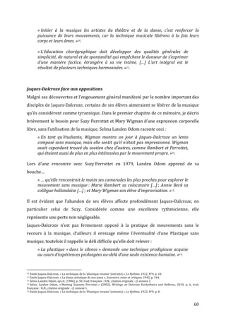   60	
  
«	
  Initier	
   à	
   la	
   musique	
   les	
   artistes	
   du	
   théâtre	
   et	
   de	
   la	
   danse,	
   c’est	
   renforcer	
   la	
  
puissance	
   de	
   leurs	
   mouvements,	
   car	
   la	
   technique	
   musicale	
   libérera	
   à	
   la	
   fois	
   leurs	
  
corps	
  et	
  leurs	
  âmes.	
  »10.	
  
	
  
«	
  L’éducation	
   chorégraphique	
   doit	
   développer	
   des	
   qualités	
   générales	
   de	
  
simplicité,	
  de	
  naturel	
  et	
  de	
  spontanéité	
  qui	
  empêchent	
  le	
  danseur	
  de	
  s’exprimer	
  
d’une	
   manière	
   factice,	
   étrangère	
   à	
   sa	
   vie	
   intime.	
   […]	
   L’art	
   intégral	
   est	
   le	
  
résultat	
  de	
  plusieurs	
  techniques	
  harmonisées.	
  »11.	
  
	
  
	
  
Jaques-­‐Dalcroze	
  face	
  aux	
  oppositions	
  	
  
Malgré	
  ses	
  découvertes	
  et	
  l’engouement	
  général	
  manifesté	
  par	
  le	
  nombre	
  important	
  des	
  
disciples	
  de	
  Jaques-­‐Dalcroze,	
  certains	
  de	
  ses	
  élèves	
  aimeraient	
  se	
  libérer	
  de	
  la	
  musique	
  
qu’ils	
  considèrent	
  comme	
  tyrannique.	
  Dans	
  le	
  premier	
  chapitre	
  de	
  ce	
  mémoire,	
  je	
  décris	
  
brièvement	
  le	
  besoin	
  pour	
  Suzy	
  Perrottet	
  et	
  Mary	
  Wigman	
  d’une	
  expression	
  corporelle	
  
libre,	
  sans	
  l’utilisation	
  de	
  la	
  musique.	
  Selma	
  Landen	
  Odom	
  raconte	
  ceci	
  :	
  
«	
  En	
   tant	
   qu’étudiante,	
   Wigman	
   montra	
   un	
   jour	
   à	
   Jaques-­‐Dalcroze	
   un	
   lento	
  
composé	
  sans	
  musique,	
  mais	
  elle	
  sentit	
  qu’il	
  n’était	
  pas	
  impressionné.	
  Wigman	
  
avait	
  cependant	
  trouvé	
  du	
  soutien	
  chez	
  d’autres,	
  comme	
  Rambert	
  et	
  Perrottet,	
  
qui	
  étaient	
  aussi	
  de	
  plus	
  en	
  plus	
  intéressées	
  par	
  le	
  mouvement	
  propre.	
  »12.	
  
	
  
Lors	
   d’une	
   rencontre	
   avec	
   Suzy	
  Perrottet	
   en	
   1979,	
   Landen	
   Odom	
   apprend	
   de	
   sa	
  
bouche…	
  
«	
  …	
  qu’elle	
  rencontrait	
  le	
  matin	
  ses	
  camarades	
  les	
  plus	
  proches	
  pour	
  explorer	
  le	
  
mouvement	
  sans	
  musique	
  :	
  Marie	
  Rambert	
  sa	
  colocataire	
  […]	
  ;	
  Annie	
  Beck	
  sa	
  
collègue	
  hollandaise	
  […]	
  ;	
  et	
  Mary	
  Wigman	
  son	
  élève	
  d’improvisation.	
  »13.	
  
	
  
Il	
   est	
   évident	
   que	
   l’abandon	
   de	
   ses	
   élèves	
   affecte	
   profondément	
   Jaques-­‐Dalcroze,	
   en	
  
particulier	
   celui	
   de	
   Suzy.	
   Considérée	
   comme	
   une	
   excellente	
   rythmicienne,	
   elle	
  
représente	
  une	
  perte	
  non	
  négligeable.	
  	
  
Jaques-­‐Dalcroze	
   n’est	
   pas	
   fermement	
   opposé	
   à	
   la	
   pratique	
   de	
   mouvements	
   sans	
   le	
  
recours	
   à	
   la	
   musique,	
   d’ailleurs	
   il	
   envisage	
   même	
   l’éventualité	
   d’une	
   Plastique	
   sans	
  
musique,	
  toutefois	
  il	
  rappelle	
  le	
  défi	
  difficile	
  qu’elle	
  doit	
  relever	
  :	
  
«	
  La	
  plastique	
  «	
  dans	
  le	
  silence	
  »	
  demande	
  une	
  technique	
  prodigieuse	
  acquise	
  
au	
  cours	
  d’expériences	
  prolongées	
  au-­‐delà	
  d’une	
  seule	
  existence	
  humaine.	
  »14.	
  
	
  
	
  	
  	
  	
  	
  	
  	
  	
  	
  	
  	
  	
  	
  	
  	
  	
  	
  	
  	
  	
  	
  	
  	
  	
  	
  	
  	
  	
  	
  	
  	
  	
  	
  	
  	
  	
  	
  	
  	
  	
  	
  	
  	
  	
  	
  	
  	
  	
  	
  	
  	
  	
  	
  	
  	
  	
  
10	
  Emile	
  Jaques-­‐Dalcroze,	
  «	
  La	
  technique	
  de	
  la	
  ‘plastique	
  vivante’	
  (extraits)	
  »,	
  Le	
  Rythme,	
  1922,	
  N°9,	
  p.	
  10.	
  
11	
  Emile	
  Jaques-­‐Dalcroze,	
  «	
  La	
  danse	
  artistique	
  de	
  nos	
  jours	
  »,	
  Souvenirs,	
  notes	
  et	
  critiques,	
  1942,	
  p.	
  164.	
  
12	
  Selma	
  Landen	
  Odom,	
  op.cit.	
  (1986),	
  p.	
  50,	
  trad.	
  française	
  :	
  H.N.,	
  citation	
  originale	
  :	
  cf.	
  annexe	
  1.	
  	
  
13	
  Selma	
   Landen	
   Odom,	
   «	
  Meeting	
   Suzanne	
   Perrottet	
  »	
   (2002),	
   Writings	
   on	
   Dalcroze	
   Eurhythmics	
   and	
   Hellerau,	
   2010,	
   p.	
   6,	
   trad.	
  
française	
  :	
  H.N.,	
  citation	
  originale	
  :	
  cf.	
  annexe	
  1.	
  
14	
  Emile	
  Jaques-­‐Dalcroze,	
  «	
  La	
  technique	
  de	
  la	
  ‘Plastique	
  vivante’	
  (extraits)	
  »,	
  Le	
  Rythme,	
  1922,	
  N°9,	
  p.	
  8.	
  	
  
 