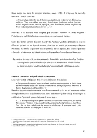   61	
  
Nous	
   avons	
   vu,	
   dans	
   le	
   premier	
   chapitre,	
   qu’en	
   1926,	
   il	
   critiquera	
   la	
   nouvelle	
  
tendance	
  ;	
  ainsi,	
  il	
  constate	
  :	
  
«	
  De	
  nouvelles	
  méthodes	
  de	
  Rythmique,	
  actuellement	
  en	
  faveur	
  en	
  Allemagne,	
  
cultivent	
  l’élan	
  pour	
  l’élan,	
  sans	
  souci	
  de	
  métrique.	
  Quelle	
  que	
  puisse	
  être	
  leur	
  
valeur	
  au	
  point	
  de	
  vue	
  “culture	
  physique“,	
  nous	
  n’avons	
  que	
  peu	
  de	
  confiance	
  en	
  
leurs	
  vertus	
  éducatives	
  et	
  esthétiques	
  […]	
  »15.	
  	
  
	
  
Pense-­‐t-­‐il	
   à	
   la	
   nouvelle	
   voie	
   adoptée	
   par	
   Suzanne	
   Perrottet	
   et	
   Mary	
   Wigman	
  ?	
  
Probablement	
  qu’il	
  fait	
  allusion,	
  entre	
  autres,	
  aux	
  pratiques	
  de	
  Laban…	
  	
  
	
  
Claire-­‐Lise	
  Dutoit-­‐Carlier,	
  dans	
  son	
  chapitre	
  La	
  Plastique16,	
  détaille	
  précisément	
  tous	
  les	
  
éléments	
  qui	
  entrent	
  en	
  ligne	
  de	
  compte,	
  ainsi	
  que	
  les	
  motifs	
  qui	
  encouragent	
  Jaques-­‐
Dalcroze	
  à	
  maintenir	
  sa	
  position	
  dans	
  le	
  contexte	
  de	
  son	
  époque.	
  Elle	
  termine	
  par	
  trois	
  
«	
  formules	
  »17	
  résumant	
  les	
  idées	
  fondamentales	
  développées	
  par	
  Jaques-­‐Dalcroze	
  :	
  
	
  
La	
  musique	
  des	
  sons	
  et	
  la	
  musique	
  des	
  gestes	
  doivent	
  être	
  animés	
  par	
  la	
  même	
  émotion.	
  
La	
  musique	
  doit	
  spiritualiser	
  le	
  corps	
  afin	
  qu’il	
  se	
  transmute	
  en	
  sonorité	
  visible.	
  
La	
  danse	
  en	
  devient	
  un	
  élément	
  chargé	
  d’un	
  sens	
  affectif,	
  esthétique	
  et	
  social.	
  
	
  
	
  
La	
  danse	
  comme	
  art	
  intégral,	
  absolu	
  et	
  autonome	
  
Loïe	
  Fuller	
  (1862-­‐1928)	
  avait	
  déjà	
  prôné	
  la	
  libération	
  de	
  la	
  danse	
  :	
  
«	
  Une	
  grande	
  danseuse	
  n’a	
  pas	
  besoin	
  de	
  musique,	
  car	
  la	
  musique	
  la	
  limite	
  dans	
  
ses	
  mouvements	
  et	
  ce	
  n’est	
  pas	
  la	
  liberté	
  entière,	
  et	
  la	
  plus	
  grande	
  danseuse	
  a	
  
besoin	
  du	
  plus	
  de	
  liberté	
  possible.	
  »18.	
  
Il	
  devient	
  apparemment	
  nécessaire	
  pour	
  les	
  danseurs	
  de	
  créer	
  un	
  art	
  autonome,	
  qui	
  ne	
  
subit	
  plus	
  la	
  musique	
  et	
  qui	
  la	
  remplace.	
  Boris	
  de	
  Schlözer	
  (1881-­‐1969),	
  musicologue	
  et	
  
esthéticien,	
  s’oppose	
  à	
  Jaques-­‐Dalcroze.	
  Il	
  pense	
  que	
  …	
  
«	
  …	
  la	
  musique	
  marque	
  le	
  rythme	
  et	
  crée	
  une	
  certaine	
  atmosphère,	
  un	
  esprit	
  
favorable	
  à	
  l’éclosion	
  et	
  au	
  déroulement	
  des	
  visions	
  chorégraphiques,	
  c’est	
  tout.	
  
Son	
   rôle	
   est	
   donc	
   subalterne.	
   La	
   danse	
   ne	
   réalise	
   pas	
   la	
   musique,	
   mais	
   cette	
  
dernière	
  soutient,	
  accompagne	
  la	
  danse.	
  »19.	
  
	
  	
  	
  	
  	
  	
  	
  	
  	
  	
  	
  	
  	
  	
  	
  	
  	
  	
  	
  	
  	
  	
  	
  	
  	
  	
  	
  	
  	
  	
  	
  	
  	
  	
  	
  	
  	
  	
  	
  	
  	
  	
  	
  	
  	
  	
  	
  	
  	
  	
  	
  	
  	
  	
  	
  	
  
15	
  Emile	
  Jaques-­‐Dalcroze,	
  «	
  La	
  Grammaire	
  de	
  la	
  rythmique	
  »,	
  Le	
  Rythme,	
  1926,	
  N°17,	
  p.	
  3.	
  
16	
  Claire-­‐Lise	
  Dutoit-­‐Carlier,	
  Emile	
  Jaques-­‐Dalcroze,	
  Créateur	
  de	
  la	
  Rythmique,	
  1965,	
  pp.	
  349-­‐62.	
  
17	
  Ibid.,	
  p.	
  362.	
  
18	
  Loïe	
  Fuller,	
  «	
  Ma	
  vie	
  et	
  la	
  danse	
  »	
  (publié	
  en	
  2002),	
  in	
  Macel,	
  C.,	
  et	
  al.,	
  Danser	
  sa	
  vie	
  :	
  Ecrits	
  sur	
  la	
  danse,	
  2011,	
  p.	
  33.	
  	
  
19	
  Jacques	
  Baril,	
  La	
  Danse	
  moderne,	
  1977,	
  p.	
  383.	
  
 