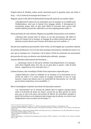   62	
  
D’après	
   Karen	
   K.	
   Bradley,	
   Laban	
   aurait	
   clairement	
   posé	
   la	
   question	
   dans	
   une	
   lettre	
   à	
  
Suzy	
  :	
  	
  «	
  Et	
  si	
  j’enlevais	
  la	
  musique	
  de	
  la	
  danse	
  ?	
  »20	
  
Wigman,	
  quant	
  à	
  elle,	
  décrit	
  le	
  phénomène	
  lorsqu’elle	
  parle	
  de	
  son	
  maître	
  Laban	
  :	
  	
  
«	
  [Il]	
  affranchit	
  la	
  danse	
  de	
  son	
  association	
  avec	
  la	
  musique	
  et	
  en	
  rétablit	
  ainsi	
  
l’indépendance,	
   ainsi	
   que	
   la	
   beauté	
   d’un	
   langage	
   absolu.	
   Il	
   décomposait	
   le	
  
mouvement	
   jusque	
   dans	
   le	
   plus	
   petit	
   détail	
   et	
   prouvait	
   ainsi	
   qu’une	
   telle	
  
matière	
  libérée	
  pouvait	
  être	
  réformée	
  en	
  un	
  tout	
  organiquement	
  unifié.	
  »21.	
  
	
  
Partie	
  prenante	
  de	
  cette	
  réforme,	
  Wigman	
  est	
  qualifiée	
  d’innovatrice	
  en	
  la	
  matière	
  :	
  
«	
  Dansant	
   bien	
   souvent	
   dans	
   le	
   silence	
   ou	
   sur	
   des	
   percussions,	
   elle	
   libère	
   la	
  
danse	
  de	
  l’empire	
  de	
  la	
  musique.	
  Le	
  langage	
  de	
  sa	
  danse	
  devient	
  plus	
  pur,	
  plus	
  
abstrait,	
  en	
  prise	
  directe	
  avec	
  l’essence	
  de	
  la	
  danse	
  qui	
  est	
  le	
  rythme.	
  »22.	
  
	
  
Durant	
  mon	
  expérience	
  personnelle	
  à	
  New	
  York,	
  j’ai	
  été	
  frappée	
  par	
  la	
  position	
  radicale	
  
de	
  certains	
  professeurs	
  vis-­‐à-­‐vis	
  des	
  liens	
  musique-­‐mouvement,	
  considérant	
  encore	
  à	
  ce	
  
jour	
  que	
  la	
  musique	
  est	
  «	
  l’ennemie	
  »	
  de	
  la	
  danse.	
  Parmi	
  les	
  praticiens	
  du	
  mouvement	
  
plus	
  proches	
  de	
  nous,	
  on	
  observe	
  une	
  attitude	
  plus	
  tolérante,	
  	
  quoique…	
  	
  
Susanne	
  Martinet,	
  dalcrozienne	
  de	
  formation,	
  …	
  
«	
  …	
  [s]’insurge	
  contre	
  le	
  rôle	
  qu’on	
  attribue	
  trop	
  fréquemment	
  à	
  la	
  musique	
  :	
  
celui	
   d’une	
   béquille	
   dont,	
   très	
   vite,	
   on	
   ne	
   peut	
   plus	
   se	
   passer	
  ;	
   celui	
   de	
   fond	
  
sonore	
  :	
  supprimez-­‐le,	
  il	
  ne	
  reste	
  plus	
  rien	
  ».23.	
  
	
  
Comme	
  d’autres,	
  elle	
  revendique	
  l’étude	
  d’une	
  expression	
  corporelle	
  pure	
  :	
  
«	
  Jaques-­‐Dalcroze	
  a	
  basé	
  sa	
  méthode	
  sur	
  la	
  musique,	
  et	
  le	
  mouvement	
  est	
  au	
  
service	
   de	
   celle-­‐ci.	
   Il	
   a	
   voulu	
   rendre	
   la	
   musique	
   corporelle,	
   et	
   moi,	
   le	
   corps	
  
musical	
  ;	
  j’aspire	
  par-­‐dessus	
  tout	
  à	
  la	
  musicalité	
  du	
  mouvement,	
  car	
  c’est	
  elle	
  
qui	
  lui	
  donne	
  respiration,	
  vie	
  et	
  sensibilité.	
  »24.	
  
	
  
Merce	
  Cunningham	
  s’exprime	
  sans	
  doute	
  de	
  façon	
  plus	
  nuancée	
  :	
  
«	
  La	
   concentration	
   sur	
   la	
   minutie	
   du	
   rythme	
   dans	
   le	
   rapport	
   musique-­‐danse	
  
mène	
  à	
  la	
  formule	
  du	
  boum	
  sur	
  boum	
  ;	
  aucune	
  de	
  ces	
  deux	
  parties	
  ne	
  reçoit	
  
quoi	
  que	
  ce	
  soit	
  et	
  les	
  deux	
  sont	
  privées	
  de	
  liberté.	
  En	
  travaillant	
  toutefois	
  à	
  
partir	
  de	
  la	
  phrase	
  ou	
  de	
  séquences	
  plus	
  longues	
  que	
  la	
  phrase,	
  on	
  arrive	
  à	
  une	
  
indépendance	
  entre	
  ces	
  deux	
  arts	
  du	
  temps.	
  »25.	
  
	
  
	
  	
  	
  	
  	
  	
  	
  	
  	
  	
  	
  	
  	
  	
  	
  	
  	
  	
  	
  	
  	
  	
  	
  	
  	
  	
  	
  	
  	
  	
  	
  	
  	
  	
  	
  	
  	
  	
  	
  	
  	
  	
  	
  	
  	
  	
  	
  	
  	
  	
  	
  	
  	
  	
  	
  	
  
20	
  Karen	
  K.	
  Bradley,	
  Rudolf	
  Laban,	
  2009,	
  p.	
  12	
  :	
  «	
  What	
  if	
  I	
  take	
  music	
  away	
  from	
  dance	
  ?	
  »,	
  trad.	
  française	
  :	
  H.N.	
  	
  
21	
  Ed	
  Groff	
  citant	
  Vera	
  Maletic,	
  «	
  Rudolf	
  von	
  Laban	
  :	
  une	
  perspective	
  historique	
  »	
  (1990),	
  in	
  Groff,	
  E.,	
  et	
  al.,	
  La	
  Danse	
  art	
  du	
  XXe	
  siècle,	
  
1990,	
  p.	
  145.	
  
22	
  Dominique	
  Dupuy,	
  «	
  Scènes	
  d’une	
  Histoire	
  dansée	
  ou	
  les	
  Danses	
  de	
  la	
  vie	
  »,	
  in	
  Szeemann,	
  H.,	
  et	
  al.,	
  De	
  la	
  danse	
  libre	
  vers	
  l’art	
  pur	
  –	
  
Suzanne	
  Perrottet,	
  Mary	
  Wigman,	
  1991,	
  p.	
  10.	
  
23	
  Susanne	
  Martinet,	
  La	
  Musique	
  du	
  corps,	
  1990,	
  p.	
  131.	
  
24	
  Ibid.,	
  p.	
  131.	
  
25	
  Merce	
  Cunningham,	
  «	
  La	
  fonction	
  d’une	
  technique	
  pour	
  la	
  danse	
  »	
  (1951),	
  in	
  Macel,	
  C.,	
  et	
  al.,	
  Danser	
  sa	
  vie	
  :	
  Ecrits	
  sur	
  la	
  danse,	
  
2011,	
  p.	
  160.	
  	
  
 