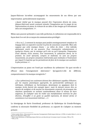   64	
  
	
  
Jaques-­‐Dalcroze	
   lui-­‐même	
   accompagnait	
   les	
   mouvements	
   de	
   ses	
   élèves	
   par	
   une	
  
improvisation	
  	
  particulièrement	
  inspirante:	
  
«	
  Ayant	
   réalisé	
   que	
   la	
   musique	
   pouvait	
   être	
   l’expression	
   directe	
   du	
   corps,	
  
[Jaques-­‐Dalcroze]	
  savait	
  comment	
  stimuler	
  l’imagination	
  par	
  la	
  magie	
  de	
  ses	
  
improvisations	
  au	
  piano,	
  la	
  richesse	
  de	
  ses	
  idées	
  et	
  des	
  images	
  qu’il	
  introduisait	
  
dans	
  son	
  enseignement.	
  »30.	
  
	
  
Même	
  sans	
  pouvoir	
  prétendre	
  à	
  une	
  telle	
  perfection,	
  le	
  rythmicien	
  est	
  responsable	
  de	
  la	
  
façon	
  dont	
  il	
  se	
  sert	
  de	
  ce	
  moyen	
  de	
  communication	
  privilégié	
  :	
  	
  
	
  
«	
  On	
  a	
  vu	
  […]	
  comment	
  la	
  musique	
  peut	
  parfois	
  avantageusement	
  remplacer	
  la	
  
langage	
  dans	
  sa	
  capacité	
  à	
  susciter	
  la	
  prise	
  de	
  conscience	
  corporelle.	
  Mais	
  cela	
  
suppose	
   que	
   cette	
   musique	
   émane	
   –	
   ou	
   relève	
   du	
   choix	
   –	
   d’un	
   individu	
  
pleinement	
   averti	
   de	
   ses	
   pouvoirs.	
   Pour	
   transmettre	
   volontairement	
   à	
  
quelqu’un	
   d’autre,	
   par	
   la	
   musique	
   qu’il	
   crée	
   ou	
   qu’il	
   interprète,	
   l’impression	
  
d’une	
   détente,	
   d’une	
   tension,	
   d’un	
   mouvement,	
   le	
   rythmicien	
   devra,	
   lui	
   le	
  
premier,	
   les	
   avoir	
   éprouvés,	
   compris	
   et	
   maîtrisés.	
   Ce	
   sont	
   ses	
   propres	
  
mouvements,	
  ses	
  propres	
  sensations	
  intériorisées	
  puis	
  restituées	
  à	
  l’instrument	
  
par	
  lequel	
  il	
  s’exprime	
  qui	
  lui	
  permettront	
  de	
  faire	
  de	
  la	
  musique	
  son	
  auxiliaire	
  
le	
  plus	
  précieux.	
  »31.	
  
	
  
L’improvisation	
   au	
   piano	
   est	
   l’outil	
   par	
   excellence	
   du	
   rythmicien	
  !	
   En	
   quoi	
   est-­‐elle	
   si	
  
efficace	
   dans	
   l’enseignement	
   dalcrozien	
  ?	
   Qu’apporte-­‐t-­‐elle	
   de	
   différent,	
  
comparativement	
  à	
  la	
  musique	
  enregistrée	
  ?	
  
	
  
«	
  [Les	
  rythmiciens]	
  non	
  seulement	
  doivent	
  être	
  idéalement	
  capables	
  d’illustrer,	
  	
  
par	
   les	
   moyens	
   pianistiques	
   appropriés,	
   les	
   particularités	
   rythmiques	
   ou	
  
métriques,	
   mélodiques	
   ou	
   harmoniques,	
   dynamiques	
   ou	
   agogiques	
   dont	
   la	
  
musique	
   écrite	
   fournit	
   des	
   exemple	
   épars	
  ;	
   mais	
   ils	
   doivent	
   encore	
   être	
   en	
  
mesure	
  de	
  souligner	
  et	
  de	
  susciter	
  les	
  mouvements	
  corporels,	
  de	
  provoquer	
  des	
  
réactions	
   spontanées	
   en	
   sachant	
   continuellement	
   doser	
   le	
   niveau	
   de	
   leurs	
  
exigences,	
   de	
   s’adapter	
   sans	
   les	
   trahir	
   aux	
   manifestations	
   motrices	
   les	
   plus	
  
diverses,	
   d’insuffler	
   à	
   un	
   geste	
   sa	
   qualité	
   expressive,	
   de	
   donner	
   forme	
   et	
  
consistance	
  à	
  un	
  mouvement	
  intérieur…	
  »32.	
  
	
  
Le	
   témoignage	
   de	
   Karin	
   Greenhead,	
   professeur	
   de	
   Rythmique	
   de	
   Grande-­‐Bretagne,	
  
confirme	
   la	
   nécessaire	
   flexibilité	
   du	
   professeur,	
   sa	
   capacité	
   de	
   s’adapter	
   au	
   moment	
  
présent	
  :	
  	
  
	
  	
  	
  	
  	
  	
  	
  	
  	
  	
  	
  	
  	
  	
  	
  	
  	
  	
  	
  	
  	
  	
  	
  	
  	
  	
  	
  	
  	
  	
  	
  	
  	
  	
  	
  	
  	
  	
  	
  	
  	
  	
  	
  	
  	
  	
  	
  	
  	
  	
  	
  	
  	
  	
  	
  	
  
30	
  Selma	
  Landen	
  Odom,	
  «	
  Mouvements	
  du	
  corps	
  dans	
  l’enseignement	
  d’Emile	
  Jaques-­‐Dalcroze	
  »	
  (1990),	
  in	
  Landen	
  Odom,	
  S.,	
  et	
  al.,	
  La	
  
Danse	
  art	
  du	
  XXe	
  siècle,	
  1990,	
  p.	
  131.	
  
31	
  Marie-­‐Laure	
  Bachmann,	
  La	
  Rythmique	
  Jaques-­‐Dalcroze,	
  une	
  éducation	
  par	
  la	
  musique	
  et	
  pour	
  la	
  musique,	
  1984,	
  p.	
  195.	
  
32	
  Ibid.,	
  p.	
  122.	
  
 