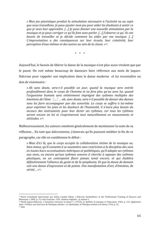   65	
  
«	
  Mon	
  jeu	
  pianistique	
  produit	
  la	
  stimulation	
  nécessaire	
  à	
  l’activité	
  ou	
  au	
  sujet	
  
que	
  nous	
  travaillons.	
  Je	
  peux	
  ajuster	
  mon	
  jeu	
  pour	
  aider	
  les	
  étudiants	
  à	
  sentir	
  ce	
  
que	
  je	
  veux	
  leur	
  apprendre.	
  […]	
  Je	
  peux	
  donner	
  une	
  nouvelle	
  stimulation	
  par	
  la	
  
musique	
  et	
  je	
  peux	
  corriger	
  ce	
  qu’ils	
  font	
  sans	
  parler.	
  […]	
  J’observe	
  ce	
  qu’	
  ils	
  ont	
  
besoin	
   de	
   travailler	
   et	
   je	
   décide	
   comment	
   les	
   aider	
   par	
   ma	
   musique.	
   […]	
  
L’improvisation	
   a	
   des	
   conséquences	
   sur	
   leur	
   écoute,	
   leur	
   créativité,	
   leur	
  
perception	
  d’eux-­‐mêmes	
  et	
  des	
  autres	
  au	
  sein	
  de	
  la	
  classe.	
  »33.	
  
	
  
*	
  	
  	
  	
  *	
  	
  	
  	
  *	
  
	
  
Aujourd’hui,	
  le	
  besoin	
  de	
  libérer	
  la	
  danse	
  de	
  la	
  musique	
  n’est	
  plus	
  aussi	
  virulent	
  que	
  par	
  
le	
   passé.	
   On	
   voit	
   même	
   beaucoup	
   de	
   danseurs	
   faire	
   référence	
   aux	
   mots	
   de	
   Jaques-­‐
Dalcroze	
  pour	
  rappeler	
  son	
  implication	
  dans	
  la	
  danse	
  moderne	
  	
  et	
  lui	
  reconnaître	
  un	
  
don	
  de	
  visionnaire	
  :	
  
«	
  Ah	
   sans	
   doute,	
   sera-­‐t-­‐il	
   possible	
   un	
   jour,	
   quand	
   la	
   musique	
   sera	
   entrée	
  
profondément	
  dans	
  le	
  corps	
  de	
  l’homme	
  et	
  ne	
  fera	
  plus	
  qu’un	
  avec	
  lui,	
  quand	
  
l’organisme	
   humain	
   sera	
   entièrement	
   imprégné	
   des	
   rythmes	
   multiples	
   des	
  
émotions	
  de	
  l’âme［…］,	
  -­‐ah,	
  sans	
  doute,	
  sera-­‐t-­‐il	
  possible	
  de	
  danser	
  des	
  danses	
  
sans	
   les	
   faire	
   accompagner	
   par	
   des	
   sonorités.	
   Le	
   corps	
   se	
   suffira	
   à	
   lui-­‐même	
  
pour	
  exprimer	
  les	
  joies	
  et	
  les	
  douleurs	
  de	
  l’humanité,	
  il	
  n’aura	
  plus	
  besoin	
  du	
  
secours	
   des	
   instruments	
   pour	
   leur	
   dicter	
   ses	
   rythmes,	
   car	
   tous	
   les	
   rythmes	
  
seront	
   encore	
   en	
   lui	
   et	
   s’exprimeront	
   tout	
   naturellement	
   en	
   mouvements	
   et	
  
attitudes.	
  »34.	
  
	
  
Malheureusement,	
  les	
  auteurs	
  omettent	
  généralement	
  de	
  mentionner	
  la	
  suite	
  de	
  sa	
  
réflexion…	
  En	
  tant	
  que	
  dalcrozienne,	
  j’aimerais	
  qu’ils	
  puissent	
  méditer	
  la	
  fin	
  de	
  ce	
  
paragraphe,	
  car	
  elle	
  en	
  conditionne	
  le	
  début	
  :	
  
«	
  Mais	
  d’ici	
  là,	
  que	
  le	
  corps	
  accepte	
  la	
  collaboration	
  intime	
  de	
  la	
  musique	
  ou,	
  
bien	
  mieux,	
  qu’il	
  consente	
  à	
  se	
  soumettre	
  sans	
  restriction	
  à	
  la	
  discipline	
  des	
  sons	
  
en	
  toutes	
  leurs	
  accentuations	
  métriques	
  et	
  pathétiques,	
  qu’il	
  adapte	
  ses	
  rythmes	
  
aux	
  siens,	
  ou	
  encore	
  qu’aux	
  rythmes	
  sonores	
  il	
  cherche	
  à	
  opposer	
  des	
  rythmes	
  
plastiques,	
   en	
   un	
   contrepoint	
   fleuri	
   jamais	
   tenté	
   encore,	
   et	
   qui	
   établira	
  
définitivement	
  l’alliance	
  du	
  geste	
  et	
  de	
  la	
  symphonie.	
  Et	
  que	
  la	
  danse	
  de	
  demain	
  
soit	
  une	
  danse	
  d’expression	
  et	
  de	
  poésie.	
  Une	
  manifestation	
  d’art,	
  d’émotion,	
  de	
  
vérité…	
  »35.	
  
	
  
	
  
	
  
	
  
	
  
	
  	
  	
  	
  	
  	
  	
  	
  	
  	
  	
  	
  	
  	
  	
  	
  	
  	
  	
  	
  	
  	
  	
  	
  	
  	
  	
  	
  	
  	
  	
  	
  	
  	
  	
  	
  	
  	
  	
  	
  	
  	
  	
  	
  	
  	
  	
  	
  	
  	
  	
  	
  	
  	
  	
  	
  
33	
  Karin	
   Greenhead	
   interviewée	
   par	
   Selma	
   Landen	
   Odom,	
   «	
  Dalcroze	
   Eurhythmics	
   in	
   the	
   Professional	
   Training	
   of	
   Dancers	
   and	
  
Musicians	
  »,	
  2005,	
  p.	
  72,	
  trad.	
  française	
  :	
  H.N.,	
  citation	
  originale	
  :	
  cf.	
  annexe	
  1.	
  
34	
  Emile	
  Jaques-­‐Dalcroze,	
  «	
  Comment	
  retrouver	
  la	
  danse	
  ?	
  »	
  (1912),	
  Le	
  Rythme,	
  la	
  musique	
  et	
  l’éducation,	
  1965,	
  p.	
  131.	
  Egalement	
  
dans	
  «	
  Préface	
  aux	
  Exercices	
  de	
  Plastique	
  animée	
  »,	
  La	
  Rythmique,	
  la	
  Plastique	
  animée	
  et	
  la	
  danse,	
  1916,	
  p.	
  15.	
  
35	
  Ibid.	
  
 