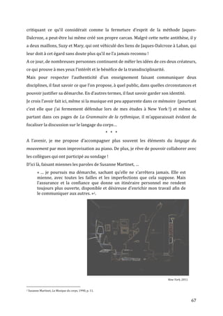   67	
  
critiquant	
   ce	
   qu’il	
   considérait	
   comme	
   la	
   fermeture	
   d’esprit	
   de	
   la	
   méthode	
   Jaques-­‐
Dalcroze,	
  a	
  peut-­‐être	
  lui	
  même	
  créé	
  son	
  propre	
  carcan.	
  Malgré	
  cette	
  nette	
  antithèse,	
  il	
  y	
  
a	
  deux	
  maillons,	
  Suzy	
  et	
  Mary,	
  qui	
  ont	
  véhiculé	
  des	
  liens	
  de	
  Jaques-­‐Dalcroze	
  à	
  Laban,	
  qui	
  
leur	
  doit	
  à	
  cet	
  égard	
  sans	
  doute	
  plus	
  qu’il	
  ne	
  l’a	
  jamais	
  reconnu	
  !	
  	
  
A	
  ce	
  jour,	
  de	
  nombreuses	
  personnes	
  continuent	
  de	
  mêler	
  les	
  idées	
  de	
  ces	
  deux	
  créateurs,	
  
ce	
  qui	
  prouve	
  à	
  mes	
  yeux	
  l’intérêt	
  et	
  le	
  bénéfice	
  de	
  la	
  transdisciplinarité.	
  	
  
Mais	
   pour	
   respecter	
   l’authenticité	
   d’un	
   enseignement	
   faisant	
   communiquer	
   deux	
  
disciplines,	
  il	
  faut	
  savoir	
  ce	
  que	
  l’on	
  propose,	
  à	
  quel	
  public,	
  dans	
  quelles	
  circonstances	
  et	
  
pouvoir	
  justifier	
  sa	
  démarche.	
  En	
  d’autres	
  termes,	
  il	
  faut	
  savoir	
  garder	
  son	
  identité.	
  
Je	
  crois	
  l’avoir	
  fait	
  ici,	
  même	
  si	
  la	
  musique	
  est	
  peu	
  apparente	
  dans	
  ce	
  mémoire	
  	
  (pourtant	
  
c’est	
   elle	
   que	
   j’ai	
   fermement	
   défendue	
   lors	
   de	
   mes	
   études	
   à	
   New	
   York	
  !)	
   et	
   même	
   si,	
  
partant	
  dans	
  ces	
  pages	
  de	
  La	
  Grammaire	
  de	
  la	
  rythmique,	
  il	
  m’apparaissait	
  évident	
  de	
  
focaliser	
  la	
  discussion	
  sur	
  le	
  langage	
  du	
  corps…	
  
*	
  	
  	
  *	
  	
  	
  *	
  
A	
   l’avenir,	
   je	
   me	
   propose	
   d’accompagner	
   plus	
   souvent	
   les	
   éléments	
   du	
   langage	
   du	
  
mouvement	
  par	
  mon	
  improvisation	
  au	
  piano.	
  De	
  plus,	
  je	
  rêve	
  de	
  pouvoir	
  collaborer	
  avec	
  
les	
  collègues	
  qui	
  ont	
  participé	
  au	
  sondage	
  !	
  
D’ici	
  là,	
  faisant	
  miennes	
  les	
  paroles	
  de	
  Susanne	
  Martinet,	
  …	
  	
  
«	
  …	
   je	
   poursuis	
   ma	
   démarche,	
   sachant	
   qu’elle	
   ne	
   s’arrêtera	
   jamais.	
   Elle	
   est	
  
mienne,	
   avec	
   toutes	
   les	
   failles	
   et	
   les	
   imperfections	
   que	
   cela	
   suppose.	
   Mais	
  
l’assurance	
   et	
   la	
   confiance	
   que	
   donne	
   un	
   itinéraire	
   personnel	
   me	
   rendent	
  
toujours	
  plus	
  ouverte,	
  disponible	
  et	
  désireuse	
  d’enrichir	
  mon	
  travail	
  afin	
  de	
  
le	
  communiquer	
  aux	
  autres.	
  »2.	
  
	
  
	
  
	
  
	
  
	
  
	
  
	
  
	
  
	
  
	
  
	
  
	
  
	
  
	
  
	
   	
   	
   	
  
	
   	
   	
   	
   	
   	
   	
  	
  	
  	
   	
   	
   	
   	
  	
  	
  	
  	
  	
  	
  	
  	
  New	
  York,	
  2011.	
  
	
  	
  	
  	
  	
  	
  	
  	
  	
  	
  	
  	
  	
  	
  	
  	
  	
  	
  	
  	
  	
  	
  	
  	
  	
  	
  	
  	
  	
  	
  	
  	
  	
  	
  	
  	
  	
  	
  	
  	
  	
  	
  	
  	
  	
  	
  	
  	
  	
  	
  	
  	
  	
  	
  	
  	
  
2	
  Susanne	
  Martinet,	
  La	
  Musique	
  du	
  corps,	
  1990,	
  p.	
  11.	
  
 