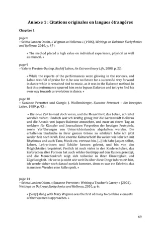   69	
  
Annexe	
  1	
  :	
  Citations	
  originales	
  en	
  langues	
  étrangères	
  
	
  
Chapitre	
  1	
  
	
  
page	
  8	
  
15	
  Selma	
  Landen	
  Odom,	
  «	
  Wigman	
  at	
  Hellerau	
  »	
  (1986),	
  Writings	
  on	
  Dalcroze	
  Eurhythmics	
  
and	
  Hellerau,	
  2010,	
  p.	
  47	
  :	
  
	
  
«	
  The	
  method	
  placed	
  a	
  high	
  value	
  on	
  individual	
  experience,	
  physical	
  as	
  well	
  
as	
  musical.	
  »	
  
	
  
page	
  9	
  
17	
  Valerie	
  Preston-­‐Dunlop,	
  Rudolf	
  Laban,	
  An	
  Extraordinary	
  Life,	
  2008,	
  p.	
  22	
  :	
  	
  
	
  
«	
  While	
   the	
   reports	
   of	
   the	
   performances	
   were	
   glowing	
   in	
   the	
   reviews,	
   and	
  
Laban	
  was	
  full	
  of	
  praise	
  for	
  it,	
  he	
  saw	
  no	
  future	
  for	
  a	
  successful	
  way	
  forward	
  
in	
  dance	
  while	
  it	
  remained	
  tied	
  to	
  music,	
  as	
  it	
  was	
  in	
  the	
  Dalcroze	
  method.	
  In	
  
fact	
  this	
  performance	
  spurred	
  him	
  on	
  to	
  bypass	
  Dalcroze	
  and	
  to	
  try	
  to	
  find	
  his	
  
own	
  way	
  towards	
  a	
  revolution	
  in	
  dance.	
  »	
  
	
  
page	
  10	
  
19	
   Suzanne	
   Perrottet	
   und	
   Giorgio	
   J.	
   Wolfensberger,	
   Suzanne	
   Perrottet	
   –	
   Ein	
   bewegtes	
  
Leben,	
  1989,	
  p.	
  93	
  :	
  
	
  
	
  «	
  Die	
  neue	
  Zeit	
  kommt	
  doch	
  voran,	
  und	
  die	
  Menschheit,	
  das	
  Leben,	
  schreitet	
  
wirklich	
  voran!	
  	
  Endlich	
  war	
  ich	
  kräftig	
  genug	
  mir	
  die	
  Gartenstadt	
  Hellerau	
  
und	
  die	
  Anstalt	
  von	
  Jaques-­‐Dalcroze	
  anzusehen,	
  und	
  zwar	
  an	
  einem	
  Tag	
  an	
  
welchem	
   für	
   Künstler	
   und	
   Journalisten	
   Vorproben	
   der	
   heutigen	
   Festspiele,	
  
sowie	
   Vorführungen	
   von	
   Unterrichtsstunden	
   abgehalten	
   wurden.	
   Die	
  
erhaltenen	
   Eindrücke	
   in	
   ihrer	
   ganzen	
   Grösse	
   zu	
   schildern	
   habe	
   ich	
   jetzt	
  
weder	
  Zeit	
  noch	
  Kraft.	
  Eine	
  enorme	
  Kulturarbeit!	
  Du	
  weisst	
  wie	
  sehr	
  ich	
  mit	
  
Rhythmus	
  und	
  auch	
  Tanz,	
  Musik	
  etc.	
  vertraut	
  bin.	
  [...]	
  Ich	
  habe	
  Jaques	
  selbst,	
  
Lehrer,	
   Lehrerinnen	
   und	
   Schüler	
   kennen	
   gelernt,	
   und	
   bin	
   von	
   den	
  
Möglichkeiten	
  begeistert.	
  Freilich	
  ist	
  noch	
  vieles	
  in	
  den	
  Kinderschuhen,	
  das	
  
Zerbrechen	
  alter	
  Formen	
  hat	
  auch	
  wildes	
  Gestrüpp	
  auf	
  den	
  Ruinen	
  gezeitigt,	
  
und	
   die	
   Menschenkraft	
   zeigt	
   sich	
   teilweise	
   in	
   ihrer	
   Einseitigkeit	
   und	
  
Zügellosigkeit.	
  Ich	
  weiss	
  ja	
  nicht	
  wie	
  weit	
  Du	
  über	
  diese	
  Dinge	
  informiert	
  bist,	
  
ich	
  werde	
  sicher	
  noch	
  darauf	
  zurück	
  kommen,	
  denn	
  es	
  war	
  ein	
  Erlebnis,	
  das	
  
in	
  meinem	
  Werden	
  eine	
  Rolle	
  spielt.	
  »	
  
	
  
	
  
page	
  14	
  
34	
  Selma	
  Landen	
  Odom,	
  «	
  Suzanne	
  Perrottet	
  :	
  Writing	
  a	
  Teacher’s	
  Career	
  »	
  (2002),	
  
Writings	
  on	
  Dalcroze	
  Eurhythmics	
  and	
  Hellerau,	
  2010,	
  p.	
  6	
  :	
  
	
  
«	
  [Suzy]	
  along	
  with	
  Mary	
  Wigman	
  was	
  the	
  first	
  of	
  many	
  to	
  combine	
  elements	
  
of	
  the	
  two	
  men’s	
  approaches.	
  »	
  
	
  
	
  
 