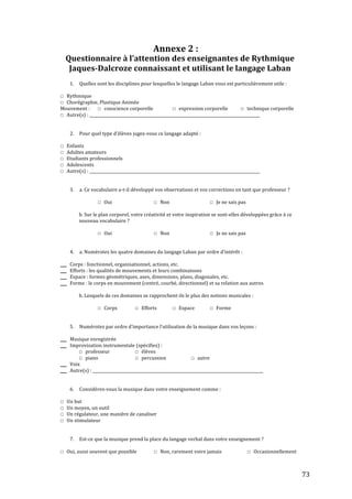   73	
  
Annexe	
  2	
  :	
  
	
  
Questionnaire+à+l’attention+des+enseignantes+de+Rythmique+
Jaques7Dalcroze+connaissant+et+utilisant+le+langage+Laban+
!
1. Quelles!sont!les!disciplines!pour!lesquelles!le!langage!Laban!vous!est!particulièrement!utile!:!
!
☐ Rythmique!
☐ Chorégraphie,!Plastique!Animée!
Mouvement!:!! ☐ conscience!corporelle!! ☐ expression!corporelle!!!!!!!!!!!☐ technique!corporelle!
☐ Autre(s)!:!_______________________________________________________________________________________!
!
!
2. Pour!quel!type!d’élèves!jugezKvous!ce!langage!adapté!:!
!
☐ Enfants!
☐ Adultes!amateurs!
☐ Etudiants!professionnels!
☐ Adolescents!
☐ Autre(s)!:!_______________________________________________________________________________________!
!
!
3. a.!Ce!vocabulaire!aKtKil!développé!vos!observations!et!vos!corrections!en!tant!que!professeur!?!
!
☐ Oui! ! ! ☐ Non! ! ! ☐ Je!ne!sais!pas!!
!
! b.!Sur!le!plan!corporel,!votre!créativité!et!votre!inspiration!se!sontKelles!développées!grâce!à!ce!
! nouveau!vocabulaire!?!
!
☐ Oui! ! ! ☐ Non! ! ! ☐ Je!ne!sais!pas!!
!
!
4. a.!Numérotez!les!quatre!domaines!du!langage!Laban!par!ordre!d’intérêt!:!
!
__ Corps!:!fonctionnel,!organisationnel,!actions,!etc.!
__ Efforts!:!les!qualités!de!mouvements!et!leurs!combinaisons!
__ Espace!:!formes!géométriques,!axes,!dimensions,!plans,!diagonales,!etc.!
__ Forme!:!le!corps!en!mouvement!(centré,!courbé,!directionnel)!et!sa!relation!aux!autres!
!
! b.!Lesquels!de!ces!domaines!se!rapprochentKils!le!plus!des!notions!musicales!:!
!
☐ Corps! ☐ Efforts! ☐ Espace! ☐ Forme!
!
!
5. Numérotez!par!ordre!d’importance!l’utilisation!de!la!musique!dans!vos!leçons!:!
!
__ Musique!enregistrée!
__ Improvisation!instrumentale!(spécifiez)!:!
! ☐ professeur!! ! ☐ élèves!
☐ piano! ! ☐ percussion! !!!!! ☐ autre!!
__ Voix!
__ Autre(s)!:!_______________________________________________________________________________________!
!
!
6. ConsidérezKvous!la!musique!dans!votre!enseignement!comme!:!
!
☐ Un!but! ! !
☐ Un!moyen,!un!outil!
☐ Un!régulateur,!une!manière!de!canaliser!
☐ Un!stimulateur!
!
!
7. EstKce!que!la!musique!prend!la!place!du!langage!verbal!dans!votre!enseignement!?!
!
☐ Oui,!aussi!souvent!que!possible!!! ☐ Non,!rarement!voire!jamais!!!!! ! ☐ Occasionnellement!!
 