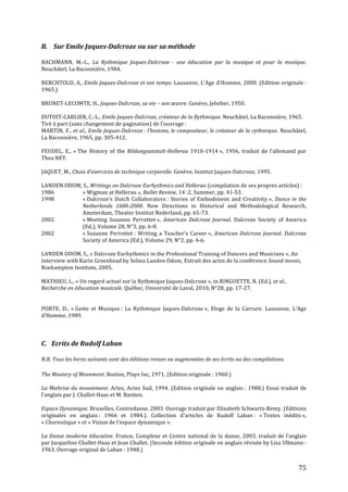   75	
  
B.	
  	
  	
  	
  Sur	
  Emile	
  Jaques-­‐Dalcroze	
  ou	
  sur	
  sa	
  méthode	
  
	
  
BACHMANN,	
   M.-­‐L.,	
   La	
   Rythmique	
   Jaques-­‐Dalcroze	
   -­‐	
   une	
   éducation	
   par	
   la	
   musique	
   et	
   pour	
   la	
   musique.	
  
Neuchâtel,	
  La	
  Baconnière,	
  1984.	
  
	
  
BERCHTOLD,	
  A.,	
  Emile	
  Jaques-­‐Dalcroze	
  et	
  son	
  temps.	
  Lausanne,	
  L’Age	
  d’Homme,	
  2000.	
  (Edition	
  originale	
  :	
  
1965.)	
  
	
  
BRUNET-­‐LECOMTE,	
  H.,	
  Jaques-­‐Dalcroze,	
  sa	
  vie	
  –	
  son	
  œuvre.	
  Genève,	
  Jeheber,	
  1950.	
  	
  
	
  
DUTOIT-­‐CARLIER,	
  C.-­‐L.,	
  Emile	
  Jaques-­‐Dalcroze,	
  créateur	
  de	
  la	
  Rythmique.	
  Neuchâtel,	
  La	
  Baconnière,	
  1965.	
  	
  
Tiré	
  à	
  part	
  (sans	
  changement	
  de	
  pagination)	
  de	
  l’ouvrage	
  :	
  
MARTIN,	
  F.,	
  et	
  al.,	
  Emile	
  Jaques-­‐Dalcroze	
  :	
  l’homme,	
  le	
  compositeur,	
  le	
  créateur	
  de	
  la	
  rythmique.	
  Neuchâtel,	
  
La	
  Baconnière,	
  1965,	
  pp.	
  305-­‐412.	
  
	
  
FEUDEL,	
   E.,	
   «	
  The	
   History	
   of	
   the	
   Bildungsanstalt-­‐Hellerau	
  1910-­‐1914	
  »,	
   1956,	
   traduit	
   de	
   l’allemand	
   par	
  
Thea	
  NEY.	
  
	
  
JAQUET,	
  M.,	
  Choix	
  d’exercices	
  de	
  technique	
  corporelle.	
  Genève,	
  Institut	
  Jaques-­‐Dalcroze,	
  1995.	
  
	
  
LANDEN	
  ODOM,	
  S.,	
  Writings	
  on	
  Dalcroze	
  Eurhythmics	
  and	
  Hellerau	
  (compilation	
  de	
  ses	
  propres	
  articles)	
  :	
  
1986	
   	
   «	
  Wigman	
  at	
  Hellerau	
  »,	
  Ballet	
  Review,	
  14	
  :2,	
  Summer,	
  pp.	
  41-­‐53.	
  
1998	
   	
   «	
  Dalcroze’s	
  Dutch	
  Collaborators	
  :	
  Stories	
  of	
  Embodiment	
  and	
  Creativity	
  »,	
  Dance	
  in	
  the	
  
	
   	
   Netherlands	
   1600-­‐2000.	
   New	
   Directions	
   in	
   Historical	
   and	
   Methodological	
   Research,	
  
	
   	
   Amsterdam,	
  Theater	
  Institut	
  Nederland,	
  pp.	
  65-­‐73.	
  
2002	
   	
   «	
  Meeting	
   Suzanne	
   Perrottet	
  »,	
   American	
  Dalcroze	
  Journal.	
   Dalcroze	
   Society	
   of	
   America	
  
	
   	
   (Ed.),	
  Volume	
  28,	
  N°3,	
  pp.	
  6-­‐8.	
  	
  
2002	
   	
   «	
  Suzanne	
  Perrottet	
  :	
  Writing	
  a	
  Teacher’s	
  Career	
  »,	
  American	
  Dalcroze	
  Journal.	
  Dalcroze	
  
	
   	
   Society	
  of	
  America	
  (Ed.),	
  Volume	
  29,	
  N°2,	
  pp.	
  4-­‐6.	
  	
  
	
  
LANDEN	
  ODOM,	
  S.,	
  «	
  Dalcroze	
  Eurhythmics	
  in	
  the	
  Professional	
  Training	
  of	
  Dancers	
  and	
  Musicians	
  »,	
  An	
  
interview	
  with	
  Karin	
  Greenhead	
  by	
  Selma	
  Landen	
  Odom,	
  Extrait	
  des	
  actes	
  de	
  la	
  conférence	
  Sound	
  moves,	
  
Roehampton	
  Institute,	
  2005.	
  
	
  
MATHIEU,	
  L.,	
  «	
  Un	
  regard	
  actuel	
  sur	
  la	
  Rythmique	
  Jaques-­‐Dalcroze	
  »,	
  in	
  RINGUETTE,	
  R.	
  (Ed.),	
  et	
  al.,	
  
Recherche	
  en	
  éducation	
  musicale.	
  Québec,	
  Université	
  de	
  Laval,	
  2010,	
  N°28,	
  pp.	
  17-­‐27.	
  
	
  
	
  
PORTE,	
   D.,	
   «	
  Geste	
   et	
   Musique	
  :	
   La	
   Rythmique	
   Jaques-­‐Dalcroze	
  »,	
   Eloge	
   de	
   la	
   Carrure.	
   Lausanne,	
   L’Age	
  
d’Homme,	
  1989.	
  
	
  
	
  
	
  
C.	
  	
  	
  Ecrits	
  de	
  Rudolf	
  Laban	
  	
  
	
  
N.B.	
  Tous	
  les	
  livres	
  suivants	
  sont	
  des	
  éditions	
  revues	
  ou	
  augmentées	
  de	
  ses	
  écrits	
  ou	
  des	
  compilations.	
  
	
  
The	
  Mastery	
  of	
  Movement.	
  Boston,	
  Plays	
  Inc,	
  1971,	
  (Edition	
  originale	
  :	
  1960.)	
  
	
  
La	
  Maîtrise	
  du	
  mouvement.	
  Arles,	
  Actes	
  Sud,	
  1994.	
  (Edition	
  originale	
  en	
  anglais	
  :	
  1988.)	
  Essai	
  traduit	
  de	
  
l’anglais	
  par	
  J.	
  Challet-­‐Haas	
  et	
  M.	
  Bastien.	
  
	
  
Espace	
  Dynamique.	
  Bruxelles,	
  Contredanse,	
  2003.	
  Ouvrage	
  traduit	
  par	
  Elisabeth	
  Schwartz-­‐Remy.	
  (Editions	
  
originales	
   en	
   anglais	
  :	
   1966	
   et	
   1984.).	
   Collection	
   d’articles	
   de	
   Rudolf	
   Laban	
  :	
   «	
  Textes	
   inédits	
  »,	
  
«	
  Choreutique	
  »	
  et	
  «	
  Vision	
  de	
  l’espace	
  dynamique	
  ».	
  
	
  
La	
  Danse	
  moderne	
  éducative.	
  France,	
  Complexe	
  et	
  Centre	
  national	
  de	
  la	
  danse,	
  2003,	
  traduit	
  de	
  l’anglais	
  
par	
  Jacqueline	
  Challet-­‐Haas	
  et	
  Jean	
  Challet.	
  (Seconde	
  édition	
  originale	
  en	
  anglais	
  révisée	
  by	
  Lisa	
  Ullmann	
  :	
  
1963.	
  Ouvrage	
  original	
  de	
  Laban	
  :	
  1948.)	
  
 