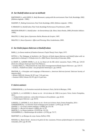   76	
  
D.	
  	
  Sur	
  Rudolf	
  Laban	
  ou	
  sur	
  sa	
  méthode	
  
	
  
BARTENIEFF,	
  I.,	
  with	
  LEWIS,	
  D.,	
  Body	
  Movement,	
  coping	
  with	
  the	
  environment.	
  New	
  York,	
  Routledge,	
  2002.	
  
(Edition	
  originale	
  :	
  1980.)	
  
	
  
HACKNEY,	
  P.,	
  Making	
  Connections.	
  New	
  York,	
  Routledge,	
  2002.	
  (Edition	
  originale	
  :	
  1998.)	
  
	
  
K.	
  BRADLEY,	
  K.,	
  Rudolf	
  Laban.	
  New	
  York,	
  Routledge	
  Performance	
  Practitioners,	
  2009.	
  
	
  
PRESTON-­‐DUNLOP,	
  V.,	
  Rudolf	
  Laban	
  -­‐	
  An	
  Extraordinary	
  Life.	
  Alton,	
  Dance	
  Books,	
  2008.	
  (Première	
  édition	
  :	
  
1998.)	
  
	
  
MALETIC,	
  V.,	
  Body,	
  Space,	
  Expression.	
  Berlin,	
  Mouton	
  de	
  Gruyter,	
  1987.	
  
	
  
MALETIC,	
  V.,	
  Dance	
  Dynamics	
  :	
  Effort	
  and	
  Phrasing.	
  Ohio,	
  GradeAnotes,	
  2005.	
  
	
  
	
  
	
  
E.	
  	
  Sur	
  Emile	
  Jaques-­‐Dalcroze	
  et	
  Rudolf	
  Laban	
  
	
  
BARIL,	
  J.,	
  La	
  Danse	
  moderne	
  (d’Isadora	
  Duncan	
  à	
  Twyla	
  Tharp).	
  Paris,	
  Vigot,	
  1977.	
  
	
  
DITTUS,	
   J.,	
   The	
   Pedagogy	
   of	
   Aesthetics:	
   the	
   Theories	
   of	
   Emile	
   Jaques-­‐Dalcroze	
  and	
   Rudolf	
  Laban	
  with	
  an	
  
application	
  to	
  Debussy’s	
  «	
  Préludes	
  Livre	
  II	
  »,	
  DMA	
  Thesis.	
  University	
  of	
  Colorado,	
  2006.	
  	
  
	
  
In	
   GROFF,	
   E.,	
   LANDEN	
   ODOM,	
   S.,	
   et.	
  al.,	
   La	
  Danse	
  art	
  du	
  XXe	
  siècle.	
   Lausanne,	
   Payot,	
   1990,	
   pp.	
   124-­‐65	
  
(Actes	
  du	
  colloque	
  réunis	
  par	
  Jean-­‐Yves	
  Pidoux.)	
  :	
  
—Landen	
  Odom,	
  S.,	
  «	
  Mouvements	
  du	
  corps	
  dans	
  l’enseignement	
  d’Emile	
  Jaques-­‐Dalcroze	
  »,	
  pp.	
  124-­‐37.	
  
—Groff,	
  E.,	
  «	
  Rudolf	
  von	
  Laban	
  :	
  une	
  perspective	
  historique	
  »,	
  pp.	
  138-­‐65.	
  
	
  
PRATSON,	
  D.,	
  «	
  Principles	
  and	
  Language	
  of	
  Movement	
  »,	
  American	
  Dalcroze	
  Journal.	
  Dalcroze	
  Society	
  of	
  
America	
  (Ed.)	
  
—Winter	
  2003-­‐04,	
  Volume	
  30,	
  N°2,	
  pp.	
  7-­‐10,	
  part	
  one.	
  
—Summer	
  2004,	
  Volume	
  30,	
  N°3,	
  pp.	
  6-­‐9,	
  part	
  two.	
  
	
  
	
  
	
  
F.	
  Autres	
  auteurs	
  	
  
	
  
COMMANDEUR,	
  L.,	
  La	
  Formation	
  musicale	
  des	
  danseurs.	
  Paris,	
  Cité	
  de	
  la	
  Musique,	
  1998.	
  
	
  
In	
   MACEL,	
   C.,	
  et	
   LAVIGNE,	
   E.,	
  Danser	
  sa	
  vie	
  -­‐	
  Art	
  de	
  danse	
  de	
  1900	
  à	
  nos	
  jours.	
   Paris,	
   Centre	
   Pompidou,	
  
2011	
  :	
  
—«	
  Subjectivités	
  modernes	
  :	
  entre	
  désir	
  d’extase	
  et	
  d’eurythmie	
  »,	
  pp.	
  20-­‐25.	
  	
  
—«	
  Emile	
  Jaques-­‐Dalcroze	
  »,	
  pp.	
  50-­‐53.	
  
	
  
In	
  MACEL,	
  C.,	
  LAVIGNE,	
  E.,	
  et	
  al.,	
  Danser	
  sa	
  vie	
  -­‐	
  Ecrits	
  sur	
  la	
  danse.	
  Paris,	
  Centre	
  Pompidou,	
  2011	
  :	
  
CUNNINGHAM,	
  M.,	
  «	
  La	
  fonction	
  d’une	
  technique	
  pour	
  la	
  danse	
  »	
  (1951),	
  pp.	
  157-­‐60.	
  
LOUPPE,	
  L.,	
  «	
  Le	
  Corps	
  comme	
  poétique	
  »	
  (2000),	
  pp.	
  211-­‐30.	
  
FULLER,	
  L.,	
  «	
  Ma	
  vie	
  et	
  la	
  danse	
  »	
  (2002),	
  pp.	
  31-­‐33.	
  
MARTIN,	
  J.,	
  «	
  La	
  Danse	
  moderne	
  »	
  (1933),	
  pp.	
  131-­‐39.	
  
SCHLEMMER,	
  O.,	
  «	
  Mathématique	
  de	
  la	
  danse	
  »	
  (1978),	
  pp.	
  73-­‐77.	
  
	
  
MARTINET,	
  S.,	
  La	
  Musique	
  du	
  corps.	
  Suisse,	
  DelVal,	
  1990.	
  
	
  
NOSCHIS,	
  K.,	
  Monte	
  Verità	
  -­‐	
  Ascona	
  et	
  le	
  génie	
  du	
  lieu.	
  Lausanne,	
  Presses	
  polytechniques	
  et	
  universitaires	
  
romandes,	
  2011,	
  pp.	
  85-­‐104.	
  
	
  
	
  
 