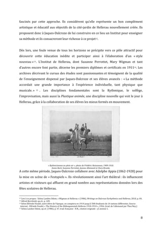   8	
  
fascinés	
   par	
   cette	
   approche.	
   Ils	
   considèrent	
   qu’elle	
   représente	
   un	
   bon	
   complément	
  
artistique	
  et	
  éducatif	
  aux	
  objectifs	
  de	
  la	
  cité-­‐jardin	
  de	
  Hellerau	
  nouvellement	
  créée.	
  Ils	
  
proposent	
  donc	
  à	
  Jaques-­‐Dalcroze	
  de	
  lui	
  construire	
  en	
  ce	
  lieu	
  un	
  Institut	
  pour	
  enseigner	
  
sa	
  méthode	
  et	
  ils	
  consacreront	
  leur	
  richesse	
  à	
  ce	
  projet12.	
  	
  
	
  
Dès	
  lors,	
  une	
  foule	
  venue	
  de	
  tous	
  les	
  horizons	
  se	
  précipite	
  vers	
  ce	
  pôle	
  attractif	
  pour	
  
découvrir	
   cette	
   éducation	
   inédite	
   et	
   participer	
   ainsi	
   à	
   l’élaboration	
   d’un	
   «	
  style	
  
nouveau	
  »13.	
   L’Institut	
   de	
   Hellerau,	
   dont	
   Suzanne	
   Perrottet,	
   Mary	
   Wigman	
   et	
   tant	
  
d’autres	
  encore	
  font	
  partie,	
  décerne	
  les	
  premiers	
  diplômes	
  et	
  certificats	
  en	
  191114.	
  Les	
  
archives	
  décrivant	
  le	
  cursus	
  des	
  études	
  sont	
  passionnantes	
  et	
  témoignent	
  de	
  la	
  qualité	
  
de	
   l’enseignement	
   dispensé	
   par	
   Jaques-­‐Dalcroze	
   et	
   ses	
   élèves	
   avancés	
   :	
   «	
  La	
   méthode	
  
accordait	
   une	
   grande	
   importance	
   à	
   l’expérience	
   individuelle,	
   tant	
   physique	
   que	
  
musicale.	
  » 15 .	
   Les	
   disciplines	
   fondamentales	
   sont	
   la	
   Rythmique,	
   le	
   solfège,	
  
l’improvisation,	
  mais	
  aussi	
  la	
  Plastique	
  animée,	
  une	
  discipline	
  nouvelle	
  qui	
  voit	
  le	
  jour	
  à	
  
Hellerau,	
  grâce	
  à	
  la	
  collaboration	
  de	
  ses	
  élèves	
  les	
  mieux	
  formés	
  en	
  mouvement.	
  
	
  
«	
  Rythmiciennes	
  en	
  plein	
  air	
  »,	
  photo	
  de	
  Frédéric	
  Boissonnas,	
  1909-­‐1910.	
  
Annie	
  Beck,	
  Suzanne	
  Perrottet,	
  Jeanne	
  Allemand	
  et	
  Clara	
  Brooke.	
  
A	
  cette	
  même	
  période,	
  Jaques-­‐Dalcroze	
  collabore	
  avec	
  Adolphe	
  Appia	
  (1862-­‐1928)	
  pour	
  
la	
  mise	
  en	
  scène	
  de	
  «	
  Festspiels	
  ».	
  Ils	
  révolutionnent	
  ainsi	
  l’art	
  théâtral	
  :	
  ils	
  influencent	
  
artistes	
  et	
  visiteurs	
  qui	
  affluent	
  en	
  grand	
  nombre	
  aux	
  représentations	
  données	
  lors	
  des	
  
fêtes	
  scolaires	
  de	
  Hellerau.	
  	
  
	
  	
  	
  	
  	
  	
  	
  	
  	
  	
  	
  	
  	
  	
  	
  	
  	
  	
  	
  	
  	
  	
  	
  	
  	
  	
  	
  	
  	
  	
  	
  	
  	
  	
  	
  	
  	
  	
  	
  	
  	
  	
  	
  	
  	
  	
  	
  	
  	
  	
  	
  	
  	
  	
  	
  	
  
12	
  Lire	
  à	
  ce	
  propos	
  :	
  Selma	
  Landen	
  Odom,	
  «	
  Wigman	
  at	
  Hellerau	
  »	
  (1986),	
  Writings	
  on	
  Dalcroze	
  Eurhythmics	
  and	
  Hellerau,	
  2010,	
  p.	
  44.	
  
13	
  Alfred	
  Berchtold,	
  op.cit.,	
  p.	
  109.	
  
14	
  Selon	
  Elfriede	
  Feudel,	
  autre	
  élève	
  de	
  l’époque,	
  on	
  comptera	
  en	
  1914	
  jusqu’à	
  500	
  étudiants	
  de	
  14	
  nations	
  différentes.	
  Source	
  
	
  	
  internet	
  :	
  Elfriede	
  Feudel,	
  «	
  The	
  History	
  of	
  the	
  Bildungsanstalt-­‐Hellerau	
  1910-­‐1914	
  »,	
  1956.	
  (trad.	
  de	
  l’allemand	
  par	
  Thea	
  Ney.)	
  	
  
15	
  Selma	
  Landen	
  Odom,	
  op.cit.	
  (1986),	
  p.	
  47,	
  trad.	
  française	
  :	
  H.N.,	
  citation	
  originale	
  :	
  cf.	
  annexe	
  1.	
  
 