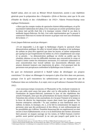   9	
  
Rudolf	
   Laban,	
   alors	
   en	
   cure	
   au	
   Weisser	
   Hirsch	
   Sanatorium,	
   assiste	
   à	
   une	
   répétition	
  
générale	
   pour	
   la	
   préparation	
   des	
   «	
  Festpsiels	
  »	
   (Echo	
   et	
  Narcisse,	
   ainsi	
   que	
   le	
   IIe	
   acte	
  
d’Orphée	
   de	
   Gluck)	
   et	
   des	
   «	
  Schuhlfeste	
  »	
   de	
   191216.	
   Valerie	
   Preston-­‐Dunlop	
   nous	
  
explique	
  l’événement	
  :	
  
«	
  Alors	
  que	
  les	
  compte	
  rendus	
  de	
  spectacles	
  étaient	
  dithyrambiques,	
  et	
  qu’ils	
  
suscitaient	
  l’admiration	
  de	
  Laban,	
  il	
  n’y	
  voyait	
  pas	
  un	
  avenir	
  prometteur	
  pour	
  
la	
   danse	
   tant	
   qu’elle	
   était	
   liée	
   à	
   la	
   musique	
   comme	
   c’était	
   le	
   cas	
   dans	
   la	
  
méthode	
  Jaques-­‐Dalcroze.	
  En	
  fait,	
  c’est	
  cette	
  représentation	
  qui	
  l’a	
  poussé	
  à	
  
contourner	
  Dalcroze	
  et	
  à	
  tenter	
  de	
  trouver	
  sa	
  propre	
  voie	
  vers	
  une	
  révolution	
  
de	
  la	
  danse.	
  »17.	
  	
  
	
  
A	
  ceci,	
  Jaques-­‐Dalcroze	
  aurait	
  pu	
  rétorquer	
  :	
  	
  
	
  
«	
  Il	
   est	
   impossible	
   […]	
   de	
   juger	
   la	
   Rythmique	
   d’après	
   le	
   spectacle	
   d’une	
  
démonstration	
  publique.	
  En	
  effet,	
  le	
  travail	
  intime	
  d’analyse	
  et	
  de	
  technique	
  
du	
  rythme	
  ne	
  peut	
  être	
  apprécié	
  que	
  dans	
  les	
  leçons,	
  et	
  même	
  uniquement	
  
par	
  quelqu’un	
  qui	
  l’expérimente	
  lui-­‐même	
  et	
  y	
  livre	
  complètement	
  son	
  corps	
  
et	
   sa	
   pensée.	
   –	
   La	
   démonstration	
   publique	
   ne	
   révèle	
   au	
   public	
   que	
   les	
  
résultats	
  obtenus	
  et	
  non	
  les	
  difficultés	
  énormes	
  que	
  rencontrent	
  le	
  corps	
  et	
  
l’esprit	
  à	
  lutter	
  contre	
  les	
  résistances	
  nerveuses,	
  et	
  à	
  exécuter	
  calmement	
  et	
  
avec	
   concentration	
   leur	
   travail	
   rythmé.	
   Les	
   mouvements	
   effectués	
   avec	
  
aisance	
   donnent	
   toujours	
   une	
   impression	
   de	
   grâce	
  ;	
   c’est	
   pourquoi	
   tant	
   de	
  
personnes	
  non	
  perspicaces	
  confondent	
  la	
  Rythmique	
  avec	
  la	
  danse.	
  »18.	
  
	
  
En	
   quoi	
   cet	
   événement	
   permit-­‐t-­‐il	
   à	
   Rudolf	
   Laban	
   de	
   développer	
   ses	
   propres	
  
convictions	
  ?	
  Ce	
  séjour	
  en	
  Allemagne	
  le	
  marquera	
  à	
  plus	
  d’un	
  titre	
  dans	
  son	
  parcours,	
  
puisque	
   c’est	
   là	
   qu’il	
   rencontrera	
   les	
   rythmiciennes	
   qui	
   ne	
   manqueront	
   pas	
   de	
  
l’influencer	
  dans	
  ses	
  recherches.	
  A	
  ce	
  sujet,	
  voici	
  ce	
  qu’il	
  adresse	
  à	
  Suzanne	
  Perrottet	
  en	
  
1912	
  :	
  
«	
  Les	
  nouveaux	
  temps	
  s’avancent,	
  et	
  l’Humanité,	
  la	
  Vie,	
  évoluent	
  vraiment.	
  Je	
  
me	
   suis	
   enfin	
   senti	
   assez	
   fort	
   pour	
   aller	
   voir	
   la	
   ville-­‐jardin	
   de	
   Hellerau	
   et	
  
l’institution	
   de	
   Jaques-­‐Dalcroze,	
   justement	
   le	
   jour	
   où	
   des	
   répétitions	
   des	
  
actuels	
  Festspiels,	
  ainsi	
  que	
  des	
  présentations	
  de	
  leçons	
  étaient	
  organisées	
  à	
  
l’intention	
  des	
  artistes	
  et	
  des	
  journalistes.	
  Je	
  n’ai	
  pour	
  l’instant	
  ni	
  le	
  temps	
  ni	
  
la	
   force	
   de	
   décrire	
   les	
   impressions	
   reçues	
   dans	
   toute	
   leur	
   grandeur.	
   Une	
  
énorme	
   entreprise	
   culturelle	
   !	
   Tu	
   sais	
   combien	
   je	
   suis	
   familiarisé	
   avec	
   le	
  
rythme,	
  la	
  danse,	
  la	
  musique,	
  etc.	
  […]	
  J’ai	
  fait	
  la	
  connaissance	
  de	
  Jaques	
  en	
  
personne	
  ainsi	
  que	
  des	
  professeurs	
  et	
  des	
  élèves,	
  et	
  suis	
  enthousiasmé	
  par	
  
les	
  possibilités	
  qui	
  s’offrent.	
  Toutefois	
  beaucoup	
  [de	
  ces	
  expériences]	
  en	
  sont	
  
encore	
  à	
  leurs	
  balbutiements;	
  et	
  on	
  a	
  vu	
  la	
  destruction	
  des	
  formes	
  anciennes	
  
faire	
   pousser	
   un	
   maquis	
   sauvage	
   sur	
   les	
   ruines,	
   et	
   l’effort	
   humain	
   s’avérer	
  
parfois	
   aussi	
   partial	
   qu’excessif.	
   Je	
   ne	
   sais	
   pas	
   jusqu’à	
   quel	
   point	
   tu	
   es	
  
	
  	
  	
  	
  	
  	
  	
  	
  	
  	
  	
  	
  	
  	
  	
  	
  	
  	
  	
  	
  	
  	
  	
  	
  	
  	
  	
  	
  	
  	
  	
  	
  	
  	
  	
  	
  	
  	
  	
  	
  	
  	
  	
  	
  	
  	
  	
  	
  	
  	
  	
  	
  	
  	
  	
  	
  
16	
  Sources	
  :	
  Alfred	
  Berchtold,	
  op.cit.,	
  p.	
  132	
  note	
  n°82	
  et	
  p.	
  127	
  4e§	
  ;	
  et	
  Hélène	
  Brunet-­‐Lecomte,	
  op.cit.,	
  p.	
  145.	
  
17	
  Valerie	
  Preston-­‐Dunlop,	
  Rudolf	
  Laban,	
  An	
  Extraordinary	
  Life,	
  2008,	
  p.	
  22,	
  trad.	
  française	
  :	
  H.N.,	
  citation	
  originale	
  :	
  cf.	
  annexe	
  1.	
  
18	
  Emile	
  Jaques-­‐Dalcroze,	
  «	
  La	
  rythmique	
  et	
  la	
  composition	
  musicale	
  »	
  (1915),	
  Le	
  Rythme,	
  la	
  musique	
  et	
  l’éducation,	
  1965,	
  p.	
  77.	
  
 