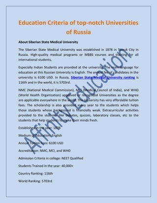 Education Criteria of top-notch Universities
of Russia
About Siberian State Medical University
The Siberian State Medical University was established in 1878 in Tomsk City in
Russia. High-quality medical programs or MBBS courses and training for all
international students,
Especially Indian Students are provided at the university. The main language for
education at this Russian University is English. The annual fee of candidates in the
university is 6100 USD. In Russia, Siberian State Medical University ranking is
116th and in the world, it is 5703rd.
NMC (National Medical Commission), MCI (Medical Council of India), and WHO
(World Health Organization) approved or recognized Universities as the degree
are applicable everywhere in the world. The University has very affordable tuition
fees. The scholarship is also provided every year to the students which helps
those students whose background is financially weak. Extracurricular activities
provided to the students like debates, quizzes, laboratory classes, etc to the
students that help students to make their minds fresh.
Established in the year: 1878
Medium of Education: English
Annual Tuition Fees: 6100 USD
Accreditation: NMC, MCI, and WHO
Admission Criteria in college: NEET Qualified
Students Trained in the year: 40,000+
Country Ranking: 116th
World Ranking: 5703rd
 