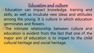 Education can impact knowledge, training and
skills, as well as inculcate new ideas and attitudes
among the young. It is culture in which education
germinates and flowers.
The intimate relationship between culture and
education is evident from the fact that one of the
major aim of education is to impart to the child
cultural heritage and social heritage.
 