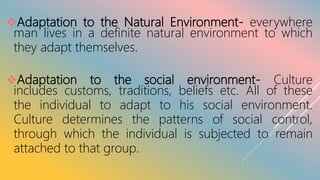 Adaptation to the Natural Environment- everywhere
man lives in a definite natural environment to which
they adapt themselves.
Adaptation to the social environment- Culture
includes customs, traditions, beliefs etc. All of these
the individual to adapt to his social environment.
Culture determines the patterns of social control,
through which the individual is subjected to remain
attached to that group.
 