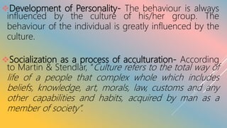 Development of Personality- The behaviour is always
influenced by the culture of his/her group. The
behaviour of the individual is greatly influenced by the
culture.
Socialization as a process of acculturation- According
to Martin & Stendlar, “Culture refers to the total way of
life of a people that complex whole which includes
beliefs, knowledge, art, morals, law, customs and any
other capabilities and habits, acquired by man as a
member of society”.
 