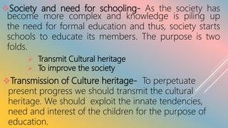 Society and need for schooling- As the society has
become more complex and knowledge is piling up
the need for formal education and thus, society starts
schools to educate its members. The purpose is two
folds.
 Transmit Cultural heritage
 To improve the society
Transmission of Culture heritage- To perpetuate
present progress we should transmit the cultural
heritage. We should exploit the innate tendencies,
need and interest of the children for the purpose of
education.
 