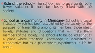 Role of the school- The school has to give up its ivory
tower isolation. It must be closely linked with the
society.
School as a community in Miniature- School is a social
institution which has been established by the society for the
purpose for transmitting among its members, those ideas,
beliefs, attitudes and dispositions that will make them
members of the society. The school is to be looked at not as
a place where traditional knowledge in inculcated as
authoritative but as a place where experiments in life be
about.
 