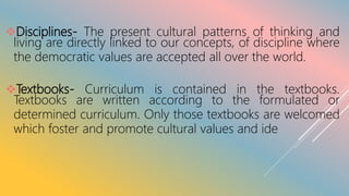 Disciplines- The present cultural patterns of thinking and
living are directly linked to our concepts, of discipline where
the democratic values are accepted all over the world.
Textbooks- Curriculum is contained in the textbooks.
Textbooks are written according to the formulated or
determined curriculum. Only those textbooks are welcomed
which foster and promote cultural values and ide
 