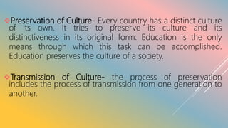Preservation of Culture- Every country has a distinct culture
of its own. It tries to preserve its culture and its
distinctiveness in its original form. Education is the only
means through which this task can be accomplished.
Education preserves the culture of a society.
Transmission of Culture- the process of preservation
includes the process of transmission from one generation to
another.
 