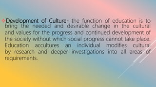 Development of Culture- the function of education is to
bring the needed and desirable change in the cultural
and values for the progress and continued development of
the society without which social progress cannot take place.
Education accultures an individual modifies cultural
by research and deeper investigations into all areas of
requirements.
 