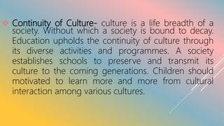  Continuity of Culture- culture is a life breadth of a
society. Without which a society is bound to decay.
Education upholds the continuity of culture through
its diverse activities and programmes. A society
establishes schools to preserve and transmit its
culture to the coming generations. Children should
motivated to learn more and more from cultural
interaction among various cultures.
 
