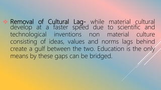  Removal of Cultural Lag- while material cultural
develop at a faster speed due to scientific and
technological inventions non material culture
consisting of ideas, values and norms lags behind
create a gulf between the two. Education is the only
means by these gaps can be bridged.
 