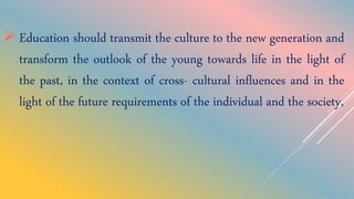 Education should transmit the culture to the new generation and
transform the outlook of the young towards life in the light of
the past, in the context of cross- cultural influences and in the
light of the future requirements of the individual and the society,
 
