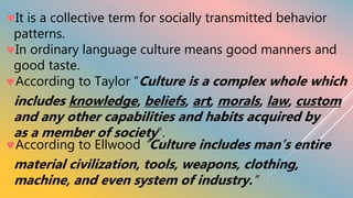 It is a collective term for socially transmitted behavior
patterns.
In ordinary language culture means good manners and
good taste.
According to Taylor “Culture is a complex whole which
includes knowledge, beliefs, art, morals, law, custom
and any other capabilities and habits acquired by
as a member of society”.
According to Ellwood “Culture includes man’s entire
material civilization, tools, weapons, clothing,
machine, and even system of industry.”
 
