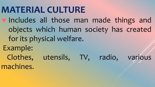 MATERIAL CULTURE
 Includes all those man made things and
objects which human society has created
for its physical welfare.
Example:
Clothes, utensils, TV, radio, various
machines.
 