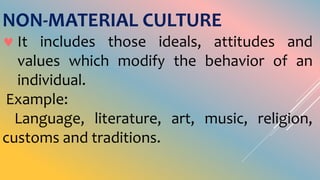 NON-MATERIAL CULTURE
 It includes those ideals, attitudes and
values which modify the behavior of an
individual.
Example:
Language, literature, art, music, religion,
customs and traditions.
 