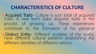 CHARACTERISTICS OF CULTURE
Acquired Traits- Culture is sum total of acquired
traits. A new born baby acquires traits in the
process of growing up. These experiences
contribute to the formation of his personal
Distinct Entity- Different societies of the world,
have different cultural patterns establishing the
different identities of different nations.
 