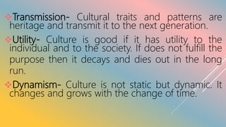 Transmission- Cultural traits and patterns are
heritage and transmit it to the next generation.
Utility- Culture is good if it has utility to the
individual and to the society. If does not fulfill the
purpose then it decays and dies out in the long
run.
Dynamism- Culture is not static but dynamic. It
changes and grows with the change of time.
 