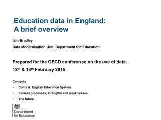 Education data in England:
A brief overview
Iain Bradley
Data Modernisation Unit. Department for Education
Prepared for the OECD conference on the use of data.
12th & 13th February 2015
Contents
• Context: English Education System
• Current processes, strengths and weaknesses
• The future
 