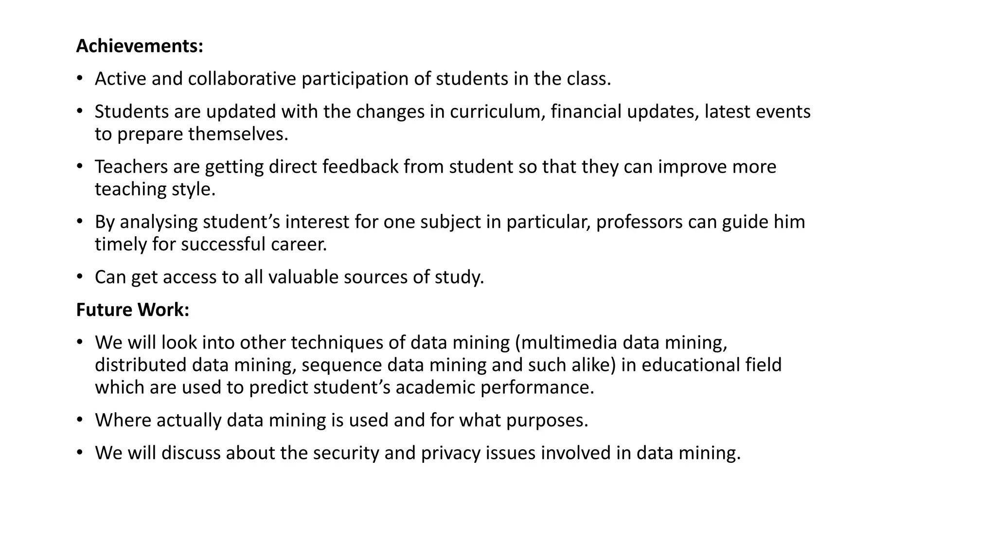 Achievements:
• Active and collaborative participation of students in the class.
• Students are updated with the changes in curriculum, financial updates, latest events
to prepare themselves.
• Teachers are getting direct feedback from student so that they can improve more
teaching style.
• By analysing student’s interest for one subject in particular, professors can guide him
timely for successful career.
• Can get access to all valuable sources of study.
Future Work:
• We will look into other techniques of data mining (multimedia data mining,
distributed data mining, sequence data mining and such alike) in educational field
which are used to predict student’s academic performance.
• Where actually data mining is used and for what purposes.
• We will discuss about the security and privacy issues involved in data mining.
 