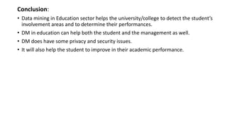 Conclusion:
• Data mining in Education sector helps the university/college to detect the student’s
involvement areas and to determine their performances.
• DM in education can help both the student and the management as well.
• DM does have some privacy and security issues.
• It will also help the student to improve in their academic performance.
 