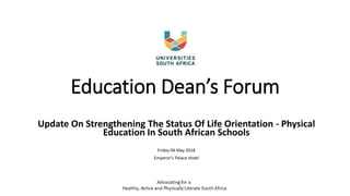 Education Dean’s Forum
Update On Strengthening The Status Of Life Orientation - Physical
Education In South African Schools
Friday 04 May 2018
Emperor’s Palace Hotel
 