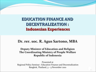 1
EDUCATION FINANCE ANDEDUCATION FINANCE AND
DECENTRALIZATION :DECENTRALIZATION :
Indonesian ExperiencesIndonesian Experiences
1
Dr. rer. soc. R. Agus Sartono, MBA
Deputy Minister of Education and Religion
The Coordinating Ministry of People Welfare
Republic of Indonesia
Presented at
Regional Policy Seminar : Education Finance and Decentralization
Bangkok, Thailand, 3 – 5 November 2010
 